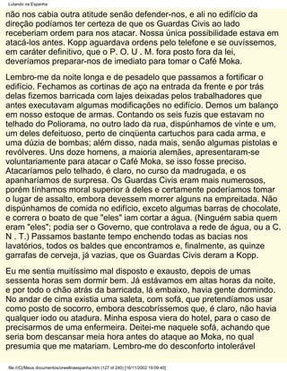 Lutando na Espanha

não nos cabia outra atitude senão defender-nos, e ali no edifício da
direção podíamos ter certeza de que os Guardas Civis ao lado
receberiam ordem para nos atacar. Nossa única possibilidade estava em
atacá-los antes. Kopp aguardava ordens pelo telefone e se ouvíssemos,
em caráter definitivo, que o P. O. U . M. fora posto fora da lei,
deveríamos preparar-nos de imediato para tomar o Café Moka.
Lembro-me da noite longa e de pesadelo que passamos a fortificar o
edifício. Fechamos as cortinas de aço na entrada da frente e por trás
delas fizemos barricada com lajes deixadas pelos trabalhadores que
antes executavam algumas modificações no edifício. Demos um balanço
em nosso estoque de armas. Contando os seis fuzis que estavam no
telhado do Poliorama, no outro lado da rua, dispúnhamos de vinte e um,
um deles defeituoso, perto de cinqüenta cartuchos para cada arma, e
uma dúzia de bombas; além disso, nada mais, senão algumas pistolas e
revólveres. Uns doze homens, a maioria alemães, apresentaram-se
voluntariamente para atacar o Café Moka, se isso fosse preciso.
Atacaríamos pelo telhado, é claro, no curso da madrugada, e os
apanharíamos de surpresa. Os Guardas Civis eram mais numerosos,
porém tínhamos moral superior à deles e certamente poderíamos tomar
o lugar de assalto, embora devessem morrer alguns na empreitada. Não
dispúnhamos de comida no edifício, exceto algumas barras de chocolate,
e correra o boato de que "eles" iam cortar a água. (Ninguém sabia quem
eram "eles"; podia ser o Governo, que controlava a rede de água, ou a C.
N . T.) Passamos bastante tempo enchendo todas as bacias nos
lavatórios, todos os baldes que encontramos e, finalmente, as quinze
garrafas de cerveja, já vazias, que os Guardas Civis deram a Kopp.
Eu me sentia muitíssimo mal disposto e exausto, depois de umas
sessenta horas sem dormir bem. Já estávamos em altas horas da noite,
e por todo o chão atrás da barricada, lá embaixo, havia gente dormindo.
No andar de cima existia uma saleta, com sofá, que pretendíamos usar
como posto de socorro, embora descobríssemos que, é claro, não havia
qualquer iodo ou atadura. Minha esposa viera do hotel, para o caso de
precisarmos de uma enfermeira. Deitei-me naquele sofá, achando que
seria bom descansar meia hora antes do ataque ao Moka, no qual
presumia que me matariam. Lembro-me do desconforto intolerável

file:///C|/Meus documentos/orwellnaespanha.htm (127 of 240) [16/11/2002 19:09:40]
 