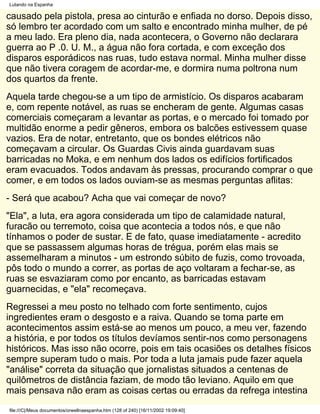 Lutando na Espanha

causado pela pistola, presa ao cinturão e enfiada no dorso. Depois disso,
só lembro ter acordado com um salto e encontrado minha mulher, de pé
a meu lado. Era pleno dia, nada acontecera, o Governo não declarara
guerra ao P .0. U. M., a água não fora cortada, e com exceção dos
disparos esporádicos nas ruas, tudo estava normal. Minha mulher disse
que não tivera coragem de acordar-me, e dormira numa poltrona num
dos quartos da frente.
Aquela tarde chegou-se a um tipo de armistício. Os disparos acabaram
e, com repente notável, as ruas se encheram de gente. Algumas casas
comerciais começaram a levantar as portas, e o mercado foi tomado por
multidão enorme a pedir gêneros, embora os balcões estivessem quase
vazios. Era de notar, entretanto, que os bondes elétricos não
começavam a circular. Os Guardas Civis ainda guardavam suas
barricadas no Moka, e em nenhum dos lados os edifícios fortificados
eram evacuados. Todos andavam às pressas, procurando comprar o que
comer, e em todos os lados ouviam-se as mesmas perguntas aflitas:
- Será que acabou? Acha que vai começar de novo?
"Ela", a luta, era agora considerada um tipo de calamidade natural,
furacão ou terremoto, coisa que acontecia a todos nós, e que não
tínhamos o poder de sustar. E de fato, quase imediatamente - acredito
que se passassem algumas horas de trégua, porém elas mais se
assemelharam a minutos - um estrondo súbito de fuzis, como trovoada,
pôs todo o mundo a correr, as portas de aço voltaram a fechar-se, as
ruas se esvaziaram como por encanto, as barricadas estavam
guarnecidas, e "ela" recomeçava.
Regressei a meu posto no telhado com forte sentimento, cujos
ingredientes eram o desgosto e a raiva. Quando se toma parte em
acontecimentos assim está-se ao menos um pouco, a meu ver, fazendo
a história, e por todos os títulos devíamos sentir-nos como personagens
históricos. Mas isso não ocorre, pois em tais ocasiões os detalhes físicos
sempre superam tudo o mais. Por toda a luta jamais pude fazer aquela
"análise" correta da situação que jornalistas situados a centenas de
quilômetros de distância faziam, de modo tão leviano. Aquilo em que
mais pensava não eram as coisas certas ou erradas da refrega intestina
file:///C|/Meus documentos/orwellnaespanha.htm (128 of 240) [16/11/2002 19:09:40]
 