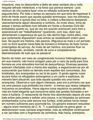 Lutando na Espanha

miserável, mas no desconforto e tédio de estar sentado dia e noite
naquele telhado intolerável, e na fome que piorava sempre - pois
nenhum de nós pudera fazer uma só refeição suficiente desde
segunda-feira. Por todo o tempo eu pensava em que teria de regressar à
linha de frente assim que aquela questão terminasse. Isso me enfurecia.
Estivera cento e quinze dias na linha, e voltara a Barcelona desejando
veementemente algum descanso e conforto. Ao invés disso, tinha de
passar o tempo sentado num telhado em frente a Guardas Civis tão
entediados quanto eu, que de vez em quando acenavam para mim e
asseveravam ser "trabalhadores" (querendo, com isso, dizer que
alimentavam a esperança de que eu não abriria fogo contra eles), mas
que certamente disparariam suas armas se recebessem ordem para
isso. Se aquilo era história, não parecia. Afigurava-se mais a um período
ruim no front quando havia falta de homens e tínhamos de fazer turnos
prolongados de serviço. Ao invés de ser heróico, era preciso ficar no
posto designado, amolado, caindo de sono e completamente
desinteressado de tudo que se passava!
Dentro do hotel, em meio ao conglomerado humano heterogêneo que,
em sua maioria, não tivera coragem para pôr o nariz da porta para fora,
formara-se uma atmosfera horrível de desconfiança. Diversas pessoas
estavam infectadas com a mania dos espiões, e esgueiravam-se por ali
sussurrando que todos os demais eram espiões dos comunistas, dos
trotskistas, dos anarquistas ou sei lá de quem. O gordo agente russo
acuara todos os refugiados estrangeiros a um canto e explicava, de
maneira bem plausível, que toda aquela questão era uma trama
anarquista. Observei-o com algum interesse, pois era a primeira vez que
via uma pessoa cuja profissão era mentir - a menos que nessa categoria
incluamos os jornalistas. Havia alguma coisa repulsiva na paródia de
vida em hotel elegante que transcorria atrás das janelas fechadas e em
meio à fuzilaria. O restaurante da frente fora abandonado depois de uma
bala entrar pela janela e esfolar uma coluna, e os hóspedes se achavam
arrebanhados numa sala escura nos fundos, onde jamais havia mesas
em número suficiente para acomodá-los. Os garçons estavam reduzidos
- alguns eram membros da C. N . T. e participaram na greve geral - e
abandonaram suas camisas engomadas, mas as refeições continuavam
a ser servidas com o fingimento de cerimônia. Não havia, entretanto,

file:///C|/Meus documentos/orwellnaespanha.htm (129 of 240) [16/11/2002 19:09:40]
 