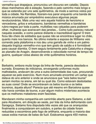 Lutando na Espanha

vermelha que drapejava, pronunciou um discurso em catalão. Depois
disso marchamos até à estação, fazendo-o pelo caminho mais longo e
que se estendia por uns sete quilômetros, de modo a sermos vistos por
toda a cidade. Na Ramblas, fizeram-nos parar enquanto uma banda de
música arrumada por empréstimo executava algumas peças
revolucionárias. Mais uma vez veio aquela história de heroísmo e
vencedores, gritos e entusiasmo, bandeiras vermelhas e bandeiras
rubro-negras por toda a parte, multidões nas calçadas para poderem
olhar, mulheres que acenavam das janelas... Como tudo pareceu natural
naquela ocasião, e como parece distante e inacreditável agora! O trem
ficou tão cheio de soldados que quase não se encontrava lugar no chão,
quanto mais nos bancos. No último instante a esposa de Williams veio
correndo pela plataforma e nos deu uma garrafa de vinho e um palmo
daquela lingüiça vermelho-vivo que tem gosto de sabão e é formidável
para causar diarréia. O trem seguiu lentamente pela Catalunha e chegou
ao planalto de Aragón, desenvolvendo a velocidade normal de tempo de
guerra, qualquer coisa abaixo de vinte quilômetros horários.
2
Barbatrio, embora muito longe da linha de frente, parecia desolada e
surrada. Enxames de milicianos, envergando uniformes muito
maltratados, andavam de uma a outra extremidade das ruas, procurando
aquecer-se pelo exercício. Num muro arruinado encontrei um cartaz que
datava do ano anterior e onde se anunciava que "seis belos touros"
seriam mortos na arena, em tal ou qual dia. Como estavam desbotadas
as suas cores! Onde se encontravam os belos touros e os belos
toureiros, àquela altura? Parecia que até mesmo em Barcelona quase
não havia corridas de touros, e por algum motivo misterioso acontecia
que os melhores matadores eram fascistas.
Mandaram minha companhia em caminhão aberto para Sietamo, e dali
para Alcubierre, em direção ao oeste, por trás da linha defrontando com
Saragoça. Sietamo fora disputada três vezes até que os anarquistas
finalmente a conquistaram em outubro, e partes da cidade foram
reduzidas a escombros pelo fogo de artilharia, enquanto a maioria das
casas exibia marcas de balas de fuzil. Estávamos agora 450 metros

file:///C|/Meus documentos/orwellnaespanha.htm (13 of 240) [16/11/2002 19:09:33]
 