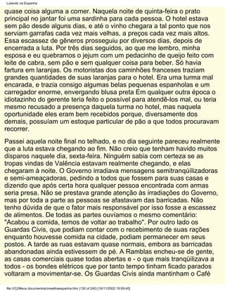 Lutando na Espanha

quase coisa alguma a comer. Naquela noite de quinta-feira o prato
principal no jantar foi uma sardinha para cada pessoa. O hotel estava
sem pão desde alguns dias, e até o vinho chegara a tal ponto que nos
serviam garrafas cada vez mais velhas, a preços cada vez mais altos.
Essa escassez de gêneros prosseguiu por diversos dias, depois de
encerrada a luta. Por três dias seguidos, ao que me lembro, minha
esposa e eu quebramos o jejum com um pedacinho de queijo feito com
leite de cabra, sem pão e sem qualquer coisa para beber. Só havia
fartura em laranjas. Os motoristas dos caminhões franceses traziam
grandes quantidades de suas laranjas para o hotel. Era uma turma mal
encarada, e trazia consigo algumas belas pequenas espanholas e um
carregador enorme, envergando blusa preta Em qualquer outra época o
idiotazinho do gerente teria feito o possível para atendê-los mal, ou teria
mesmo recusado a presença daquela turma no hotel, mas naquela
oportunidade eles eram bem recebidos porque, diversamente dos
demais, possuíam um estoque particular de pão a que todos procuravam
recorrer.
Passei aquela noite final no telhado, e no dia seguinte pareceu realmente
que a luta estava chegando ao fim. Não creio que tenham havido muitos
disparos naquele dia, sexta-feira. Ninguém sabia com certeza se as
tropas vindas de Valência estavam realmente chegando, e elas
chegaram à noite. O Governo irradiava mensagens semitranqúílizadoras
e semi-ameaçadoras, pedindo a todos que fossem para suas casas e
dizendo que após certa hora qualquer pessoa encontrada com armas
seria presa. Não se prestava grande atenção às irradiações do Governo,
mas por toda a parte as pessoas se afastavam das barricadas. Não
tenho dúvida de que o fator mais responsável por isso fosse a escassez
de alimentos. De todas as partes ouvíamos o mesmo comentário:
"Acabou a comida, temos de voltar ao trabalho". Por outro lado os
Guardas Civis, que podiam contar com o recebimento de suas rações
enquanto houvesse comida na cidade, podiam permanecer em seus
postos. A tarde as ruas estavam quase normais, embora as barricadas
abandonadas ainda estivessem de pé. A Ramblas encheu-se de gente,
as casas comerciais quase todas abertas e - o que mais tranqüilizava a
todos - os bondes elétricos que por tanto tempo tinham ficado parados
voltaram a movimentar-se. Os Guardas Civis ainda mantinham o Café

file:///C|/Meus documentos/orwellnaespanha.htm (130 of 240) [16/11/2002 19:09:40]
 