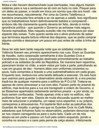 Lutando na Espanha

Moka e não haviam desmanchado suas barricadas, mas alguns traziam
cadeiras para a rua e sentavam-se ali com os fuzis no colo. Pisquei para
um deles ao passar, e recebi em troca um sorriso que não era hostil - ele
me reconhecera, naturalmente. Por cima do Centro Telefônico a
bandeira anarquista fora arriada e se via apenas a catalã. Isso significava
que os trabalhadores foram definitivamente batidos e compreendi -
embora não tão claramente quanto deveria ter feito, devido à minha
ignorância política - que quando o Governo se achasse mais seguro,
haveria represálias. Mas naquela ocasião não me interessava por esse
aspecto das coisas. Tudo quanto sentia era o alivio profundo de saber
que terminara aquela tortura infernal dos disparos, que se podia comprar
alguma comida e descansar um pouco em paz antes de voltar à linha de
frente.
Deve ter sido bem tarde naquela noite que os soldados vindos de
Valência fizeram seu primeiro aparecimento nas ruas. Eram os Guardas
de Assalto, outra corporação semelhante à dos Guardas Civis e
Carabineiros (isto é, corporação destinada primordialmente ao trabalho
policial) e os soldados de elite da República. De maneira bem repentina,
pareceram brotar no chão, e eram vistos por toda a parte, patrulhando as
ruas em grupos de dez - homens altos com uniformes cinzentos ou
azuis, fuzis compridos a tiracolo e uma submetralhadora em cada grupo.
Enquanto isso, restava-nos uma tarefa delicada a executar. Os seis fuzis
que usamos para guardar o observatório ainda estavam lá, e era preciso
trazê-los de qualquer maneira para o edifício do P.O.U.M. Tratava-se
apenas de como atravessar a rua com eles. Faziam parte do arsenal do
edifício, mas levá-los para a rua era transgredir a ordem do Governo, e
se fôssemos apanhados certamente seríamos presos - e pior ainda, os
fuzis seriam confiscados. Tendo apenas vinte e seis no edifício, não
podíamos ficar sem eles. Depois de muita discussão quanto ao melhor
meio de solucionar o problema, um rapaz ruivo espanhol, e eu próprio,
começamos a atravessá-los. Foi bastante fácil evitar as patrulhas dos
Guardas de Assalto; o perigo era que os Guardas Civis no Café Moka,
sabedores que tínhamos fuzis no observatório, poderiam denunciar-nos
se nos vissem carregando-os para o outro lado, Cada um de nós
despiu-se em parte e passou um fuzil pelo ombro esquerdo, pondo a
coronha no sovaco e o cano pela perna da calça abaixo. Infelizmente

file:///C|/Meus documentos/orwellnaespanha.htm (131 of 240) [16/11/2002 19:09:40]
 