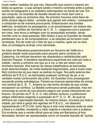 Lutando na Espanha

muito melhor vestidos do que nós. Desconfio que ocorre o mesmo em
todas as guerras - e que sempre existe o mesmo contraste entre a policia
luzidia na retaguarda e os soldados esfarrapados na frente de luta. Em
seu conjunto, os Guardas de Assalto davam-se muito bem com a
população, após os primeiros dias. No primeiro houvera certa faixa de
atrito porque alguns deles - acredito que agindo sob ordens - começaram
a comportar-se de maneira provocante. Embarcavam nos bondes
elétricos, revistavam os passageiros, e se encontrassem nos bolsos dos
mesmos os cartões de membros da C. N . T., rasgavam-nos e pisavam
em cima. Isso levou a refregas com os anarquistas armados, tendo
morrido uma ou duas pessoas. Não tardou a que os Guardas de Assalto
perdessem seu ar de conquistadores, e as relações se tornaram mais
amistosas. Era de notar-se o fato de que a maioria, após um ou dois
dias, já conseguira arranjar uma namorada.
As lutas em Barcelona proporcionaram ao Governo de Valência o
pretexto desde muito procurado para assumir pleno controle da
Catalunha. As milícias deveriam ser dissolvidas e redistribuídas pelo
Exército Popular. A bandeira republicana espanhola era vista por toda a
cidade - sendo a primeira vez que eu a via, a não ser sobre uma
trincheira fascista. Nos bairros da classe trabalhadora as barricadas
eram desmanchadas, de modo bastante fragmentário, pois é muito mais
fácil construí-las do que repor as pedras no lugar. Na parte externa dos
edifícios do P.S.U.C. as barricadas puderam continuar de pé, e na
verdade muitas continuaram até junho. Os Guardas Civis prosseguiam
ocupando pontos estratégicos. Faziam-se imensas apreensões de armas
nos centros da C. N . T., embora eu não tenha dúvidas de que muitas
escaparam ao confisco. La Batalla continuava sendo publicada, mas era
censurada ao ponto de sua primeira página sair quase inteiramente em
branco. Os jornais do P .S. U. C. não sofriam censura, e publicavam
artigos inflamados exigindo a supressão do P .O. U . M., do qual se
afirmava ser organização fascista. Ao mesmo tempo, circulava por toda a
cidade, por obra e graça dos agentes do P.S.U.C., um desenho
representando o P.O.U.M. como figura a tirar uma máscara onde se viam
a foice e o martelo, revelando o rosto nojento e maníaco com a suástica.
Era evidente que a versão oficial para as lutas em Barcelona já fora
decretada: deviam ser apresentadas como um levante fascista de "quinta

file:///C|/Meus documentos/orwellnaespanha.htm (133 of 240) [16/11/2002 19:09:40]
 