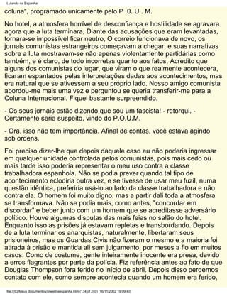 Lutando na Espanha

coluna", programado unicamente pelo P .0. U . M.
No hotel, a atmosfera horrível de desconfiança e hostilidade se agravara
agora que a luta terminara, Diante das acusações que eram levantadas,
tornara-se impossível ficar neutro, O correio funcionava de novo, os
jornais comunistas estrangeiros começavam a chegar, e suas narrativas
sobre a luta mostravam-se não apenas violentamente partidárias como
também, e é claro, de todo incorretas quanto aos fatos, Acredito que
alguns dos comunistas do lugar, que viram o que realmente acontecera,
ficaram espantados pelas interpretações dadas aos acontecimentos, mas
era natural que se ativessem a seu próprio lado. Nosso amigo comunista
abordou-me mais uma vez e perguntou se queria transferir-me para a
Coluna Internacional. Fiquei bastante surpreendido.
- Os seus jornais estão dizendo que sou um fascista! - retorqui. -
Certamente seria suspeito, vindo do P.O.U.M.
- Ora, isso não tem importância. Afinal de contas, você estava agindo
sob ordens.
Foi preciso dizer-lhe que depois daquele caso eu não poderia ingressar
em qualquer unidade controlada pelos comunistas, pois mais cedo ou
mais tarde isso poderia representar o meu uso contra a classe
trabalhadora espanhola. Não se podia prever quando tal tipo de
acontecimento eclodiria outra vez, e se tivesse de usar meu fuzil, numa
questão idêntica, preferiria usá-lo ao lado da classe trabalhadora e não
contra ela. O homem foi muito digno, mas a partir dali toda a atmosfera
se transformava. Não se podia mais, como antes, "concordar em
discordar" e beber junto com um homem que se acreditasse adversário
político. Houve algumas disputas das mais feias no salão do hotel.
Enquanto isso as prisões já estavam repletas e transbordando. Depois
de a luta terminar os anarquistas, naturalmente, libertaram seus
prisioneiros, mas os Guardas Civis não fizeram o mesmo e a maioria foi
atirada à prisão e mantida ali sem julgamento, por meses a fio em muitos
casos. Como de costume, gente inteiramente inocente era presa, devido
a erros flagrantes por parte da polícia. Fiz referência antes ao fato de que
Douglas Thompson fora ferido no início de abril. Depois disso perdemos
contato com ele, como sempre acontecia quando um homem era ferido,
file:///C|/Meus documentos/orwellnaespanha.htm (134 of 240) [16/11/2002 19:09:40]
 