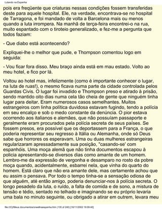 Lutando na Espanha

pois era freqüente que criaturas nessas condições fossem transferidas
deste para aquele hospital. Ele, na verdade, encontrava-se no hospital
de Tarragona, e foi mandado de volta a Barcelona mais ou menos
quando a luta irrompera. Na manhã de terça-feira encontrei-o na rua,
muito espantado com o tiroteio generalizado, e fez-me a pergunta que
todos faziam:
- Que diabo está acontecendo?
Expliquei-lhe o melhor que pude, e Thompson comentou logo em
seguida:
- Vou ficar fora disso. Meu braço ainda está em mau estado. Volto ao
meu hotel, e fico por lá.
Voltou ao hotel mas, infelizmente (como é importante conhecer o lugar,
na luta de ruas!), o mesmo ficava numa parte da cidade controlada pelos
Guardas Civis. O lugar foi invadido e Thompson preso e atirado à prisão,
sendo mantido oito dias numa cela tão cheia de gente que ninguém tinha
lugar para deitar. Eram numerosos casos semelhantes. Muitos
estrangeiros com linha política duvidosa estavam fugindo, tendo a polícia
em seu encalço e sob o medo constante da denúncia. O pior estava
ocorrendo aos italianos e alemães, que não possuíam passaporte e
geralmente eram procurados pela polícia secreta de seus países. Se
fossem presos, era possível que os deportassem para a França, o que
poderia representar seu regresso à Itália ou Alemanha, onde só Deus
sabe que horrores os esperavam. Uma ou duas mulheres estrangeiras
regularizaram apressadamente sua posição, "casando-se' com
espanhóis. Uma moça alemã que não tinha documentos escapou à
policia apresentando-se diversos dias como amante de um homem.
Lembro-me da expressão de vergonha e desamparo no rosto da pobre
moça quando, acidentalmente, esbarrei nela, que vinha do quarto do
homem. Está claro que não era amante dele, mas certamente achou que
eu assim o pensava. Por todo o tempo tinha-se a sensação odiosa de
que alguém, até então amigo, poderia denunciar-nos à polícia secreta. O
longo pesadelo da luta, o ruído, a falta de comida e de sono, a mistura de
tensão e tédio, sentado no telhado e imaginando se eu próprio levaria
uma bala no minuto seguinte, ou obrigado a atirar em outrem, levara meu
file:///C|/Meus documentos/orwellnaespanha.htm (135 of 240) [16/11/2002 19:09:40]
 