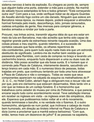 Lutando na Espanha

sistema nervoso à beira da explosão. Eu chegara ao ponto de, sempre
que alguém batia uma porta, estender a mão para a pistola. Na manhã
de sábado houve estampidos lá fora e todos gritaram: "Está começando
outra vez!" Corri para a rua, onde verifiquei tratar-se de alguns Guardas
de Assalto abrindo fogo contra um cão danado. Ninguém que esteve em
Barcelona nessa época, ou meses depois, poderá esquecer a atmosfera
horrível formada pelo medo, desconfiança, ódio, jornais censurados,
cadeias entupidas de gente, filas imensas para comprar gêneros, e
bandos armados a rondar por toda a parte.
Procurei, nas linhas acima, transmitir alguma idéia do que era estar em
meio da luta em Barcelona, mas não acredito que tenha sido capaz de
registrar grande parte da estranheza reinante naquela ocasião. Uma das
coisas presas a meu espírito, quando relembro, é a sucessão de
contatos casuais que fazia então, os olhares repentinos de
não-combatentes, para quem tudo aquilo nada mais era que um estrondo
destituído de significado. Lembro-me da mulher bem vestida que vi
passeando pela Ramblas, com cesta de compras no braço e levando um
cachorrinho branco, enquanto fuzis disparavam a uma ou duas ruas de
distância. Não posso acreditar que ela fosse surda. E o homem que vi
correndo pela Plaza de Cataluna, inteiramente deserta, sacudindo um
lenço branco em cada mão. E o numeroso bloco de pessoas, todas
trajadas em preto, que continuou tentando por toda uma hora atravessar
a Plaza de Cataluna e não o conseguiu. Todas as vezes que seus
componentes apareciam na calçada da esquina os metralhadores do P
.S. U. C., no Hotel Colón, abriam fogo e obrigavam-nos a recuar não sei
por que, pois era claríssimo que estavam desarmados. Mais tarde vim a
crer que se tratava de um cortejo fúnebre. E o homenzinho que
trabalhava como zelador do museu por cima do Poliorama, e que parecia
encarar aquilo tudo como acontecimento social. Teve satisfação imensa
em receber os ingleses em visita - os ingleses eram tão simpáticos, dizia
ele. Esperava que pudéssemos todos voltar ali e vê-lo novamente,
quando terminasse o barulho, e na verdade nós o fizemos. E o outro
homenzinho, abrigando-se num portal, que inclinava a cabeça de modo
bem humorado, em direção ao tiroteio infernal na Plaza de Cataluna e
dizia (como a proclamar que a manhã estava belíssima): "Com que,
então, temos mais um dezenove de julho!" E as pessoas na sapataria,

file:///C|/Meus documentos/orwellnaespanha.htm (136 of 240) [16/11/2002 19:09:41]
 