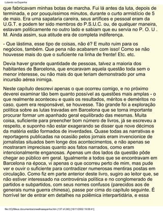 Lutando na Espanha

que fabricavam minhas botas de marcha. Fui lá antes da luta, depois de
terminada, e por pouquíssimos minutos, durante o curto armistício de 5
de maio. Era uma sapataria careira, seus artífices e pessoal eram da
U.G.T. e podem ter sido membros do P.S.U.C. ou, de qualquer maneira,
estavam politicamente no outro lado e sabiam que eu servia no P. O. U .
M. Ainda assim, sua atitude era de completa indiferença.
- Que lástima, esse tipo de coisas, não é? E muito ruim para os
negócios, também. Que pena não acabarem com isso! Como se não
houvesse mais do que o suficiente na linha de frente! Etc. etc.
Devia haver grande quantidade de pessoas, talvez a maioria dos
habitantes de Barcelona, que encaravam aquela questão toda sem o
menor interesse, ou não mais do que teriam demonstrado por uma
incursão aérea inimiga.
Neste capítulo descrevi apenas o que ocorreu comigo, e no próximo
deverei examinar tão bem quanto possível as questões mais amplas - o
que realmente aconteceu e quais os resultados, méritos e deméritos no
caso, quem era responsável, se houvesse. Tão grande foi a exploração
política sobre as lutas travadas em Barcelona que se torna importante
procurar formar um apanhado geral equilibrado das mesmas. Muita
coisa, suficiente para preencher bom número de livros, já se escreveu a
respeito, e suponho não estar exagerando se disser que nove décimos
da matéria estão formados de inverdades. Quase todas as narrativas e
reportagens publicadas na ocasião pelos jornais eram invencionice de
jornalistas situados bem longe dos acontecimentos, e não apenas se
mostraram imprecisas quanto aos fatos narrados, como eram
intencionalmente enganosas. Apenas um dos lados da questão pôde
chegar ao público em geral. Igualmente a todos que se encontravam em
Barcelona na época, vi apenas o que ocorreu perto de mim, mas pude
ver e ouvir o suficiente para contradizer numerosas mentiras postas em
circulação. Como fiz em parte anterior deste livro, sugiro ao leitor que, se
não estiver interessado na controvérsia política e no conglomerado de
partidos e subpartidos, com seus nomes confusos (parecidos aos de
generais numa guerra chinesa), passe por cima do capítulo seguinte. É
horrível ter de entrar em detalhes na polêmica interpartidária, e essa

file:///C|/Meus documentos/orwellnaespanha.htm (137 of 240) [16/11/2002 19:09:41]
 