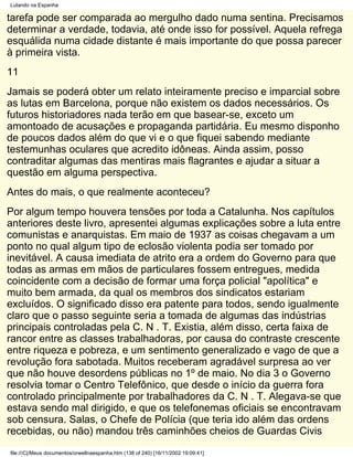 Lutando na Espanha

tarefa pode ser comparada ao mergulho dado numa sentina. Precisamos
determinar a verdade, todavia, até onde isso for possível. Aquela refrega
esquálida numa cidade distante é mais importante do que possa parecer
à primeira vista.
11
Jamais se poderá obter um relato inteiramente preciso e imparcial sobre
as lutas em Barcelona, porque não existem os dados necessários. Os
futuros historiadores nada terão em que basear-se, exceto um
amontoado de acusações e propaganda partidária. Eu mesmo disponho
de poucos dados além do que vi e o que fiquei sabendo mediante
testemunhas oculares que acredito idôneas. Ainda assim, posso
contraditar algumas das mentiras mais flagrantes e ajudar a situar a
questão em alguma perspectiva.
Antes do mais, o que realmente aconteceu?
Por algum tempo houvera tensões por toda a Catalunha. Nos capítulos
anteriores deste livro, apresentei algumas explicações sobre a luta entre
comunistas e anarquistas. Em maio de 1937 as coisas chegavam a um
ponto no qual algum tipo de eclosão violenta podia ser tomado por
inevitável. A causa imediata de atrito era a ordem do Governo para que
todas as armas em mãos de particulares fossem entregues, medida
coincidente com a decisão de formar uma força policial "apolítica" e
muito bem armada, da qual os membros dos sindicatos estariam
excluídos. O significado disso era patente para todos, sendo igualmente
claro que o passo seguinte seria a tomada de algumas das indústrias
principais controladas pela C. N . T. Existia, além disso, certa faixa de
rancor entre as classes trabalhadoras, por causa do contraste crescente
entre riqueza e pobreza, e um sentimento generalizado e vago de que a
revolução fora sabotada. Muitos receberam agradável surpresa ao ver
que não houve desordens públicas no 1º de maio. No dia 3 o Governo
resolvia tomar o Centro Telefônico, que desde o início da guerra fora
controlado principalmente por trabalhadores da C. N . T. Alegava-se que
estava sendo mal dirigido, e que os telefonemas oficiais se encontravam
sob censura. Salas, o Chefe de Polícia (que teria ido além das ordens
recebidas, ou não) mandou três caminhões cheios de Guardas Civis
file:///C|/Meus documentos/orwellnaespanha.htm (138 of 240) [16/11/2002 19:09:41]
 