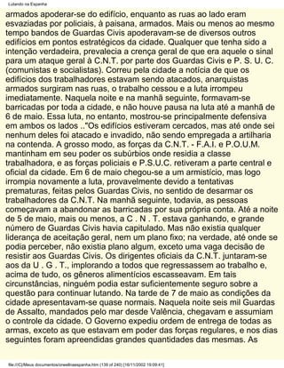 Lutando na Espanha

armados apoderar-se do edifício, enquanto as ruas ao lado eram
esvaziadas por policiais, à paisana, armados. Mais ou menos ao mesmo
tempo bandos de Guardas Civis apoderavam-se de diversos outros
edifícios em pontos estratégicos da cidade. Qualquer que tenha sido a
intenção verdadeira, prevalecia a crença geral de que era aquele o sinal
para um ataque geral à C.N.T. por parte dos Guardas Civis e P. S. U. C.
(comunistas e socialistas). Correu pela cidade a notícia de que os
edifícios dos trabalhadores estavam sendo atacados, anarquistas
armados surgiram nas ruas, o trabalho cessou e a luta irrompeu
imediatamente. Naquela noite e na manhã seguinte, formavam-se
barricadas por toda a cidade, e não houve pausa na luta até a manhã de
6 de maio. Essa luta, no entanto, mostrou-se principalmente defensiva
em ambos os lados .."Os edifícios estiveram cercados, mas até onde sei
nenhum deles foi atacado e invadido, não sendo empregada a artilharia
na contenda. A grosso modo, as forças da C.N.T. - F.A.I. e P.O.U.M.
mantinham em seu poder os subúrbios onde residia a classe
trabalhadora, e as forças policiais e P.S.U.C. retiveram a parte central e
oficial da cidade. Em 6 de maio chegou-se a um armistício, mas logo
irrompia novamente a luta, provavelmente devido a tentativas
prematuras, feitas pelos Guardas Civis, no sentido de desarmar os
trabalhadores da C.N.T. Na manhã seguinte, todavia, as pessoas
começavam a abandonar as barricadas por sua própria conta. Até a noite
de 5 de maio, mais ou menos, a C . N . T. estava ganhando, e grande
número de Guardas Civis havia capitulado. Mas não existia qualquer
liderança de aceitação geral, nem um plano fixo; na verdade, até onde se
podia perceber, não existia plano algum, exceto uma vaga decisão de
resistir aos Guardas Civis. Os dirigentes oficiais da C.N.T. juntaram-se
aos da U . G . T., implorando a todos que regressassem ao trabalho e,
acima de tudo, os gêneros alimentícios escasseavam. Em tais
circunstâncias, ninguém podia estar suficientemente seguro sobre a
questão para continuar lutando. Na tarde de 7 de maio as condições da
cidade apresentavam-se quase normais. Naquela noite seis mil Guardas
de Assalto, mandados pelo mar desde Valência, chegavam e assumiam
o controle da cidade. O Governo expediu ordem de entrega de todas as
armas, exceto as que estavam em poder das forças regulares, e nos dias
seguintes foram apreendidas grandes quantidades das mesmas. As

file:///C|/Meus documentos/orwellnaespanha.htm (139 of 240) [16/11/2002 19:09:41]
 