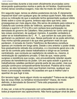 Lutando na Espanha

baixas ocorridas durante a luta eram oficialmente anunciadas como
alcançando quatrocentos mortos e perto de mil feridos. Quatrocentos
mortos talvez constitua exagero, mas não há modo de verificar isso.
Em segundo lugar, temos os efeitos posteriores da luta. É claramente
impossível dizer com qualquer grau de certeza quais foram. Não existe
prova ou indicação de que a explosão tenha apresentado qualquer efeito
direto sobre o curso da guerra, embora seja claro que teria, caso
prosseguisse por mais alguns dias. Ela serviu de pretexto para colocar a
Cataluña sob controle direto de Valência, apressar a dissolução das
milícias e suprimir o P.O.U.M e com certeza teve participação na
derrubada do governo de Caballero. Mas podemos ter como certo que
tais coisas ocorreriam, de qualquer maneira. A questão verdadeira é
saber se os trabalhadores da C . N . T., que saíram às ruas para lutar,
ganharam ou perderam com isso. Nesse particular só se pode adivinhar,
mas minha opinião pessoal é de que eles ganharam mais do que
perderam. A tomada do Centro Telefônico de Barcelona constituía
apenas um incidente em longa série. Desde o ano anterior o poder direto
fora gradualmente retirado dos sindicatos, e o movimento geral era o de
sair-se do controle pela classe trabalhadora e dirigir-se ao controle
centralizado, que conduzia ao capitalismo de estado ou, mesmo, à
reintrodução do capitalismo privado. O fato de que, nesse ponto,
surgisse a resistência que surgiu, veio provavelmente retardar aquele
processo de transferência do poder. Um ano após eclodir a guerra os
trabalhadores catalães perderam grande parte de seu poder, mas sua
posição continuava comparativamente favorável. Poderia sê-lo muito
menos, se eles tornassem claro que ficariam inermes, qualquer que
fosse a provocação recebida. Há ocasiões em que é melhor lutar e
apanhar do que fugir à luta.
Em terceiro lugar, havia algum intuito na explosão? Tratava-se de algum
tipo de coup d'état, ou tentativa revolucionária? Visava, de modo
definido, à derrubada do Governo? Teria sido preparado com
antecedência?
A meu ver, a luta só foi preparada com antecedência no sentido de que
todos já esperavam seu aparecimento. Não havia qualquer sinal de plano

file:///C|/Meus documentos/orwellnaespanha.htm (140 of 240) [16/11/2002 19:09:41]
 