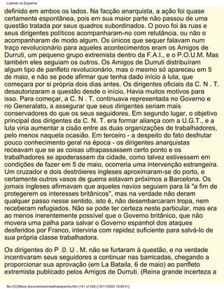 Lutando na Espanha

definido em ambos os lados. Na facção anarquista, a ação foi quase
certamente espontânea, pois em sua maior parte não passou de uma
questão tratada por seus quadros subordinados. O povo foi às ruas e
seus dirigentes políticos acompanharam-no com relutância, ou não o
acompanharam de modo algum. Os únicos que sequer falavam num
traço revolucionário para aqueles acontecimentos eram os Amigos de
Durruti, um pequeno grupo extremista dentro da F.A.I., e o P.O.U.M. Mas
também eles seguiam os outros. Os Amigos de Durruti distribuíram
algum tipo de panfleto revolucionário, mas o mesmo só apareceu em 5
de maio, e não se pode afirmar que tenha dado início à luta, que
começara por si própria dois dias antes. Os dirigentes oficiais da C. N . T.
desautorizaram a questão desde o início, Havia muitos motivos para
isso. Para começar, a C. N . T. continuava representada no Governo e
no Generalato, a assegurar que seus dirigentes seriam mais
conservadores do que os seus seguidores. Em segundo lugar, o objetivo
principal dos dirigentes da C. N. T. era formar aliança com a U.G.T., e a
luta viria aumentar a cisão entre as duas organizações de trabalhadores,
pelo menos naquela ocasião. Em terceiro - a despeito do fato desfrutar
pouco conhecimento geral na época - os dirigentes anarquistas
receavam que se as coisas ultrapassassem certo ponto e os
trabalhadores se apoderassem da cidade, como talvez estivessem em
condições de fazer em 5 de maio, ocorreria uma intervenção estrangeira.
Um cruzador e dois destróieres ingleses aproximaram-se do porto, e
certamente outros vasos de guerra estavam próximos a Barcelona. Os
jornais ingleses afirmavam que aqueles navios seguiam para lá "a fim de
protegerem os interesses britânicos", mas na verdade não deram
qualquer passo nesse sentido, isto é, não desembarcaram tropa, nem
receberam refugiados. Não se pode ter certeza neste particular, mas era
ao menos inerentemente possível que o Governo britânico, que não
movera uma palha para salvar o Governo espanhol dos ataques
desferidos por Franco, interviria com rapidez suficiente para salvá-lo de
sua própria classe trabalhadora.
Os dirigentes do P .0. U . M. não se furtaram à questão, e na verdade
incentivaram seus seguidores a continuar nas barricadas, chegando a
proporcionar sua aprovação (em La Bataila, 6 de maio) ao panfleto
extremista publicado pelos Amigos de Durruti. (Reina grande incerteza a

file:///C|/Meus documentos/orwellnaespanha.htm (141 of 240) [16/11/2002 19:09:41]
 