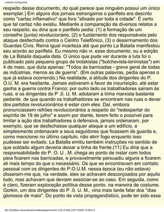 Lutando na Espanha

respeito desse documento, do qual parece que ninguém possui um único
exemplar.) Em alguns dos jornais estrangeiros o panfleto era descrito
como "cartaz inflamativo" que fora "afixado por toda a cidade". É certo
que tal cartaz não existiu. Mediante a comparação de diversos relatos a
seu respeito. eu diria que o panfleto pedia: (1) a formação de um
conselho (junta) revolucionário, (2) o fuzilamento dos responsáveis pelo
ataque desfechado contra o Centro Telefônico, (3) o desarmamento dos
Guardas Civis. Reina igual incerteza até que ponto La Bataila manifestou
seu acordo ao panfleto. Eu mesmo não vi. esse documento, ou a edição
de La Bataila daquela data. O único que pude ver durante a luta foi o
publicado pelo pequeno grupo de trotskistas ("bolchevista-leninistas") em
4 de maio, que dizia apenas: "Todos ás barricadas - greve geral de todas
as indústrias, menos as de guerra". (Em outras palavras, pedia apenas o
que já estava ocorrendo.) Na realidade, a atitude dos dirigentes do P.
O.U. M. era hesitante. Jamais estiveram a favor de insurreição, até estar
ganha a guerra contra Franco; por outro lado os trabalhadores saíram às
ruas, e os dirigentes do P .0. U. M. adotaram a linha marxista bastante
pedante. de que quando os trabalhadores se encontram nas ruas o dever
dos partidos revolucionários é estar com eles. Daí, embora
pronunciassem refrões revolucionários a respeito do "redespertar do
espírito de 19 de julho" e assim por diante, terem feito o possível para
limitar a ação dos trabalhadores à defensiva, jamais ordenaram, por
exemplo, que se desfechasse qualquer ataque a um edifício, e
simplesmente ordenavam a seus seguidores que ficassem de guarda e,
como mencionei no último capítulo, não abrir fogo enquanto isso
pudesse ser evitado. La Batalla emitiu também instruções no sentido de
que soldado algum deveria deixar a linha de frente.(11) Eu diria que a
responsabilidade do P. O. U . M. chega ao ponto de instar com todos
para ficarem nas barricadas, e provavelmente persuadiu alguns a ficarem
ali mais tempo do que o necessário. Os que se encontravam em contato
pessoal com os dirigentes do P.O.U.M. nessa época (eu não estava)
disseram-me que, na verdade, eles se achavam descorçoados por aquilo
tudo, mas achavam que deviam associar-se ao caso. Em seguida, como
é claro, fizeram exploração política desse ponto, na maneira de costume.
Gorkin, um dos dirigentes do P .0. U. M., viria mais tarde falar dos "dias
gloriosos de maio". Do ponto de vista propagandístico, pode ter sido essa

file:///C|/Meus documentos/orwellnaespanha.htm (142 of 240) [16/11/2002 19:09:41]
 