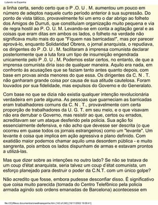 Lutando na Espanha

a linha certa, sendo certo que o P .O. U . M. aumentou um pouco em
número de adeptos naquele curto período anterior à sua supressão. Do
ponto de vista tático, provavelmente foi um erro o dar abrigo ao folheto
dos Amigos de Durruti, que constituíam organização muito pequena e via
de regra hostil ao P. O. U. M. Levando-se em conta a agitação geral e as
coisas que eram ditas em ambos os lados, o folheto na verdade não
significava muito mais do que "Fiquem nas barricadas!", mas por parecer
aprová-lo, enquanto Solidaridad Obrera, o jornal anarquista, o repudiava,
os dirigentes do P .O. U . M. facilitaram à imprensa comunista declarar
posteriormente que a luta fora um tipo de insurreição engendrada
unicamente pelo P .0. U . M. Podemos estar certos, no entanto, de que a
imprensa comunista diria isso de qualquer maneira. Aquilo era nada, em
confronto às acusações que se faziam tanto antes quanto depois, com
base em provas ainda menores do que essa. Os dirigentes da C. N . T.
não ganharam grande coisa por causa de sua atitude cautelosa. Foram
louvados por sua fidelidade, mas expulsos do Governo e do Generalato.
Com base no que se dizia não existia qualquer intenção revolucionária
verdadeira em parte alguma. As pessoas que guarneciam as barricadas
eram trabalhadores comuns da C. N . T., provavelmente com certa
proporção de trabalhadores da U. G. T. em seu meio, e o que visavam
não era derrubar o Governo, mas resistir ao que, certos ou errados,
acreditavam ser um ataque desferido pela policia. Sua ação foi
essencialmente defensiva, e não acho que devesse ser descrita (o que
ocorreu em quase todos os jornais estrangeiros) como um "levante". Um
levante é coisa que implica em ação agressiva e plano definido. Com
exatidão maior podemos chamar aquilo uma desordem pública - e muito
sangrenta, pois ambos os lados dispunham de armas e estavam prontos
a utilizá-las.
Mas que dizer sobre as intenções no outro lado? Se não se tratava de
um coup d'état anarquista, seria talvez um coup d’état comunista, um
esforço planejado para destruir o poder da C.N.T. com um único golpe?
Não acredito que fosse, embora pudesse desconfiar disso. É significativo
que coisa muito parecida (tomada do Centro Telefônico pela policia
armada agindo sob ordens emanadas de Barcelona) acontecesse em

file:///C|/Meus documentos/orwellnaespanha.htm (143 of 240) [16/11/2002 19:09:41]
 