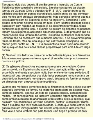 Lutando na Espanha

Tarragona dois dias depois. E em Barcelona a incursão ao Centro
Telefônico não constituíra ato isolado. Em diversas partes da cidade
turmas de Guardas Civis e adeptos do P .S. U. C. apoderaram-se de
edifícios situados em pontos estratégicos, senão antes da luta começar,
pelo menos com presteza surpreendente. Mas é preciso lembrar que tais
coisas aconteciam na Espanha, e não na Inglaterra. Barcelona é uma
cidade com longa história de luta em ruas, e em lugares assim as coisas
acontecem com rapidez, as facções já se encontram formadas, todos
conhecem a geografia local, e quando se iniciam os disparos as pessoas
tomam seus lugares quase como em ensaio geral. É de presumir que os
responsáveis pela tomada do Centro Telefônico contassem com barulho
- embora não na escala em que o mesmo ocorreu - e se preveniram para
fazer-lhe frente. Mas daí não segue que estivessem planejando um
ataque geral contra a C. N . T. Há dois motivos pelos quais não acredito
que qualquer dos dois lados fizesse preparativos para uma luta em larga
escala:
(1) Nenhum dos lados trouxera com antecedência tropas para Barcelona.
A luta travou-se apenas entre os que ali já se achavam, principalmente
os civis e a polícia.
(2) Os gêneros alimentícios escasseavam quase de imediato. Quem
tenha servido na Espanha sabe que a única operação militar que os
espanhóis realmente executam muito bem é alimentar seus soldados. É
improvável que, se qualquer dos dois lados pensasse numa semana ou
duas de luta, bem como numa greve geral, deixasse de formar estoques
de alimentos com a necessária antecedência.
Quanto aos méritos e deméritos da luta, finalmente, tenho a dizer que um
escarcéu tremendo se formou na imprensa antifascista do exterior mas,
como de costume, apenas um lado da questão recebeu apresentação
melhor. Por conseqüência, as lutas em Barcelona foram apresentadas
como uma insurreição de anarquistas e trotskistas infiéis e desleais, que
estavam "apunhalando o Governo espanhol costas", e assim por diante.
Mas a questão não teve essa simplicidade. É certo que quem estiver em
guerra com um inimigo mortal não deverá empreender lutas internas,
mas vale a pena lembrar que para formar uma briga é preciso ter dois

file:///C|/Meus documentos/orwellnaespanha.htm (144 of 240) [16/11/2002 19:09:41]
 