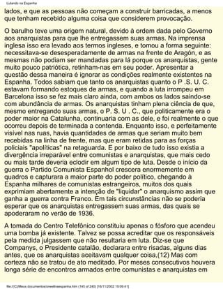 Lutando na Espanha

lados, e que as pessoas não começam a construir barricadas, a menos
que tenham recebido alguma coisa que considerem provocação.
O barulho teve uma origem natural, devido à ordem dada pelo Governo
aos anarquistas para que lhe entregassem suas armas. Na imprensa
inglesa isso era levado aos termos ingleses, e tomou a forma seguinte:
necessitava-se desesperadamente de armas na frente de Aragón, e as
mesmas não podiam ser mandadas para lá porque os anarquistas, gente
muito pouco patriótica, retinham-nas em seu poder. Apresentar a
questão dessa maneira é ignorar as condições realmente existentes na
Espanha. Todos sabiam que tanto os anarquistas quanto o P .S. U. C.
estavam formando estoques de armas, e quando a luta irrompeu em
Barcelona isso se fez mais claro ainda, com ambos os lados saindo-se
com abundância de armas. Os anarquistas tinham plena ciência de que,
mesmo entregando suas armas, o P. S. U . C., que politicamente era o
poder maior na Catalunha, continuaria com as dele, e foi realmente o que
ocorreu depois de terminada a contenda. Enquanto isso, e perfeitamente
visível nas ruas, havia quantidades de armas que seriam muito bem
recebidas na linha de frente, mas que eram retidas para as forças
policiais "apolíticas" na retaguarda. E por baixo de tudo isso existia a
divergência irreparável entre comunistas e anarquistas, que mais cedo
ou mais tarde deveria eclodir em algum tipo de luta. Desde o início da
guerra o Partido Comunista Espanhol crescera enormemente em
quadros e capturara a maior parte do poder político, chegando à
Espanha milhares de comunistas estrangeiros, muitos dos quais
exprimiam abertamente a intenção de "liquidar" o anarquismo assim que
ganha a guerra contra Franco. Em tais circunstâncias não se poderia
esperar que os anarquistas entregassem suas armas, das quais se
apoderaram no verão de 1936.
A tomada do Centro Telefônico constituiu apenas o fósforo que acendeu
uma bomba já existente. Talvez se possa acreditar que os responsáveis
pela medida julgassem que não resultaria em luta. Diz-se que
Companys, o Presidente catalão, declarara entre risadas, alguns dias
antes, que os anarquistas aceitavam qualquer coisa,(12) Mas com
certeza não se tratou de ato meditado. Por meses consecutivos houvera
longa série de encontros armados entre comunistas e anarquistas em

file:///C|/Meus documentos/orwellnaespanha.htm (145 of 240) [16/11/2002 19:09:41]
 