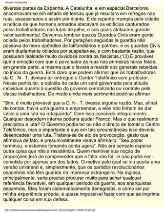 Lutando na Espanha

diversas partes da Espanha. A Catalunha, e em especial Barcelona,
encontravam-se em estado de tensão que já resultara em refregas nas
ruas, assassinatos e assim por diante. E de repente irrompia pela cidade
a notícia de que homens armados atacavam os edifícios capturados
pelos trabalhadores nas lutas de julho, e aos quais atribuíam grande
valor sentimental. Devemos lembrar que os Guardas Civis eram gente
odiada pelos trabalhadores. Por gerações seguidas la guardia não
passava de mero apêndice de latifundiários e patrões, e os guardas Civis
eram duplamente odiados por suspeitar-se, e com bastante razão, que
possuíam lealdade muito duvidosa contra os fascistas.(13) É provável
que a emoção com que o povo saíra às ruas nas primeiras horas fosse,
em grande parte, a mesma que o levara a resistir aos generais rebeldes,
no início da guerra. Está claro que podem afirmar que os trabalhadores
da C . N . T. deviam ter entregue o Centro Telefônico sem protestar.
Nesse particular, a opinião de cada um será governada pela atitude
individual quanto à questão do governo centralizado ou controle pela
classe trabalhadora. De modo ainda mais pertinente pode-se afirmar:
"Sim, é muito provável que a C. N . T. tivesse alguma razão. Mas, afinal
de contas, havia uma guerra a empreender, e eles não tinham de dar
início a uma luta na retaguarda". Com isso concordo integralmente.
Qualquer desordem interna poderia ajudar Franco. Mas o que realmente
precipitou a luta? O Governo podia ter ou não o direito de tomar o Centro
Telefónico, mas o importante é que em tais circunstâncias isso deveria
desencadear uma luta. Tratava-se de ato de provocação, gesto que
afirmava de fato, e presumivelmente visava afirmá-lo: "Seu poder
terminou, e estamos tomando conta agora". Não era sensato esperar
outra coisa que não a resistência. Quem mantiver sua noção de
proporções terá de compreender que a falta não foi - e não podia ser -
cometida por apenas um dos lados. O motivo pelo qual se viu aceita uma
versão unilateral é, simplesmente, que os partidos revolucionários
espanhóis não têm guarida na imprensa estrangeira. Na inglesa,
principalmente, seria preciso procurar muito para achar qualquer
referência favorável, em qualquer período da guerra, aos anarquistas
espanhóis. Eles foram sístematícamente denegridos, e como sei por
minha experiência própria, é quase impossível fazer com que se imprima
qualquer coisa em sua defesa.

file:///C|/Meus documentos/orwellnaespanha.htm (146 of 240) [16/11/2002 19:09:41]
 
