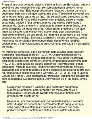 Lutando na Espanha

Procurei escrever de modo objetivo sobre as lutas em Barcelona, embora
seja óbvio que ninguém consiga. ser completamente objetivo numa
questão desse tipo. Estamos praticamente forçados a tomar partido, e
deve estar bem claro em que lado eu me situo. Também é inevitável que
eu tenha cometido enganos de fato, não só aqui como em outras partes
desta narrativa. E muito difícil escrever com precisão sobre a guerra
espanhola, devido à falta de documentos que não os destinados à
propaganda. Quero prevenir a todos quanto à minha preferência, bem
como a respeito de meus enganos. Ainda assim, procurei o mais que
pude ser sincero. Mas o leitor verá que o relato aqui apresentado é
inteiramente diverso do que surgiu na imprensa estrangeira e, de modo
especial, na comunista. E preciso examinar a versão comunista, pois a
mesma se viu divulgada pelo mundo afora, desde então recebeu
suplementos a intervalos curtos, e provavelmente constitua a mais aceita
de todas.
Na imprensa comunista e pró-comunista toda a culpa pelas lutas em
Barcelona foi lançada sobre o P .0. U . M. O acontecimento se viu
representado não como eclosão espontânea, mas como insurreição
deliberada e planejada contra o Governo, engendrada unicamente pelo
P. O. U. M., com auxílio de alguns elementos "incontroláveis" e mal
orientados. Mais do que isso, foi definitivamente uma trama fascista,
executada sob ordens fascistas e com o propósito de iniciar a guerra civil
na retaguarda e assim paralisar o Governo. O P .0. U . M. era "a Quinta
Coluna de Franco", uma organização "trotskista" trabalhando em acordo
com os fascistas. De acordo com o Daily Worker de 11 de maio, temos
que:
       Os agentes alemães e italianos, que acorreram em grande
       número a Barcelona, para "preparar" de modo ostensivo o
       famigerado "Congresso da Quarta Internacional" tinham uma
       grande tarefa diante de si:
       Deveriam - em colaboração com os trotskistas locais - preparar
       uma situação de desordem e derramamento de sangue, na qual
       seria possível aos alemães e italianos declararem que "não
       podiam exercer o controle naval das costas catalãs de modo

file:///C|/Meus documentos/orwellnaespanha.htm (147 of 240) [16/11/2002 19:09:41]
 
