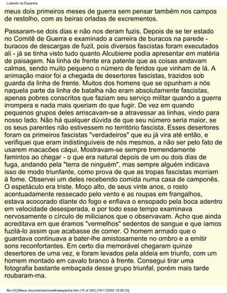 Lutando na Espanha

meus dois primeiros meses de guerra sem pensar também nos campos
de restolho, com as beiras orladas de excrementos.
Passaram-se dois dias e não nos deram fuzis. Depois de se ter estado
no Comitê de Guerra e examinado a carreira de buracos na parede -
buracos de descargas de fuzil, pois diversos fascistas foram executados
ali - já se tinha visto tudo quanto Alcubierre podia apresentar em matéria
de paisagem. Na linha de frente era patente que as coisas andavam
calmas, sendo muito pequeno o número de feridos que vinham de lá. A
animação maior foi a chegada de desertores fascistas, trazidos sob
guarda da linha de frente. Muitos dos homens que se opunham a nós
naquela parte da linha de batalha não eram absolutamente fascistas,
apenas pobres conscritos que faziam seu serviço militar quando a guerra
irrompera e nada mais queriam do que fugir. De vez em quando
pequenos grupos deles arriscavam-se a atravessar as linhas, vindo para
nosso lado. Não há qualquer dúvida de que seu número seria maior, se
os seus parentes não estivessem no território fascista. Esses desertores
foram os primeiros fascistas "verdadeiros" que eu já vira até então, e
verifiquei que eram indistinguíveis de nós mesmos, a não ser pelo fato de
usarem macacões cáqui. Mostravam-se sempre tremendamente
famintos ao chegar - o que era natural depois de um ou dois dias de
fuga, andando pela "terra de ninguém", mas sempre alguém indicava
isso de modo triunfante, como prova de que as tropas fascistas morriam
à fome. Observei um deles recebendo comida numa casa de camponês.
O espetáculo era triste. Moço alto, de seus vinte anos, o rosto
acentuadamente ressecado pelo vento e as roupas em frangalhos,
estava acocorado diante do fogo e enfiava o ensopado pela boca adentro
em velocidade desesperada, e por todo esse tempo examinava
nervosamente o círculo de milicianos que o observavam. Acho que ainda
acreditava em que éramos "vermelhos" sedentos de sangue e que íamos
fuzilá-lo assim que acabasse de comer. O homem armado que o
guardava continuava a bater-lhe amistosamente no ombro e a emitir
sons reconfortantes. Em certo dia memorável chegaram quinze
desertores de uma vez, e foram levados pela aldeia em triunfo, com um
homem montado em cavalo branco à frente. Consegui tirar uma
fotografia bastante embaçada desse grupo triunfal, porém mais tarde
roubaram-ma.

file:///C|/Meus documentos/orwellnaespanha.htm (15 of 240) [16/11/2002 19:09:33]
 