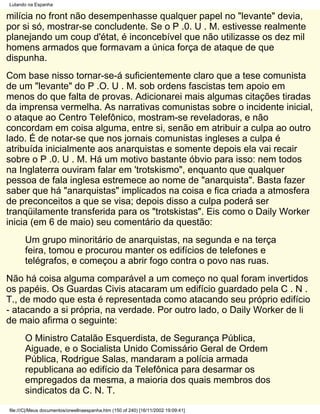 Lutando na Espanha

milícia no front não desempenhasse qualquer papel no "levante" devia,
por si só, mostrar-se concludente. Se o P .0. U . M. estivesse realmente
planejando um coup d'état, é inconcebível que não utilizasse os dez mil
homens armados que formavam a única força de ataque de que
dispunha.
Com base nisso tornar-se-á suficientemente claro que a tese comunista
de um "levante" do P .O. U . M. sob ordens fascistas tem apoio em
menos do que falta de provas. Adicionarei mais algumas citações tiradas
da imprensa vermelha. As narrativas comunistas sobre o incidente inicial,
o ataque ao Centro Telefônico, mostram-se reveladoras, e não
concordam em coisa alguma, entre si, senão em atribuir a culpa ao outro
lado. É de notar-se que nos jornais comunistas ingleses a culpa é
atribuída inicialmente aos anarquistas e somente depois ela vai recair
sobre o P .0. U . M. Há um motivo bastante óbvio para isso: nem todos
na Inglaterra ouviram falar em 'trotskismo", enquanto que qualquer
pessoa de fala inglesa estremece ao nome de "anarquista". Basta fazer
saber que há "anarquistas" implicados na coisa e fica criada a atmosfera
de preconceitos a que se visa; depois disso a culpa poderá ser
tranqüilamente transferida para os "trotskistas". Eis como o Daily Worker
inicia (em 6 de maio) seu comentário da questão:
       Um grupo minoritário de anarquistas, na segunda e na terça
       feira, tomou e procurou manter os edifícios de telefones e
       telégrafos, e começou a abrir fogo contra o povo nas ruas.
Não há coisa alguma comparável a um começo no qual foram invertidos
os papéis. Os Guardas Civis atacaram um edifício guardado pela C . N .
T., de modo que esta é representada como atacando seu próprio edifício
- atacando a si própria, na verdade. Por outro lado, o Daily Worker de li
de maio afirma o seguinte:
       O Ministro Catalão Esquerdista, de Segurança Pública,
       Aiguade, e o Socialista Unido Comissário Geral de Ordem
       Pública, Rodrigue Salas, mandaram a polícia armada
       republicana ao edifício da Telefônica para desarmar os
       empregados da mesma, a maioria dos quais membros dos
       sindicatos da C. N. T.
file:///C|/Meus documentos/orwellnaespanha.htm (150 of 240) [16/11/2002 19:09:41]
 