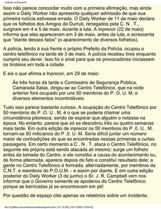 Lutando na Espanha

Isso não parece concordar muito com a primeira afirmação, mas ainda
assim o Daily Worker não apresenta qualquer admissão de que sua
primeira notícia estivesse errada. O Daily Worker de 11 de maio declara
que os folhetos dos Amigos de Durruti, renegados pela C. N . T.,
surgiram em 4 e 5 de maio, durante a luta. A Inprecor (22 de maio)
informa que eles apareceram em 3 de maio, antes da luta, e acrescenta
que "diante desses fatos" (o aparecimento de diversos folhetos).
A polícia, tendo à sua frente o próprio Prefeito da Polícia, ocupou o
centro telefônico na tarde de 3 de maio. A polícia recebeu tiros enquanto
cumpria seu dever. Isso foi o sinal para que os provocadores iniciassem
os tiroteios em toda a cidade.
E eis o que afirma a Inprecor, em 29 de maio:
       Às três horas da tarde o Comissário de Segurança Pública,
       Camarada Salas, dirigiu-se ao Centro Telefônico, que na noite
       anterior fora ocupado por uns 50 membros do P. O. U. M. e
       diversos elementos incontroláveis.
Tudo isso parece bastante curioso. A ocupação do Centro Telefônico por
50 membros do P .O. U . M. é o que se poderia chamar uma
circunstância pitoresca, sendo de esperar que alguém o notasse na
época. No entanto, parece que só se descobriu três ou quatro semanas
mais tarde. Em outra edição de inprecor os 50 membros do P .0. U . M.
tornam-se 50 milicianos do P .0. U. M. Seria difícil juntar um número
maior de contradições do que as encontradas nessas primeiras e curtas
passagens. Em certo momento a C . N . T. ataca o Centro Telefônico, no
seguinte ela própria está sendo atacada ali mesmo; surge um folheto
antes da tomada do Centro, e ele constitui a causa do acontecimento ou,
de forma alternada, aparece depois do fato e constituí resultado dele; a
gente no Centro Telefônico é formada, alternadamente, por membros da
C.N.T. e membros do P.O.U.M. - e assim por diante. E em outra edição
posterior do Daily Worker (3 de junho) o Sr. J. R. Campbell vem nos
informar que o Governo somente se apoderou do Centro Telefônico
porque as barricadas já se encontravam em pé!
Por questão de espaço citei apenas os relatórios sobre um incidente,

file:///C|/Meus documentos/orwellnaespanha.htm (151 of 240) [16/11/2002 19:09:42]
 