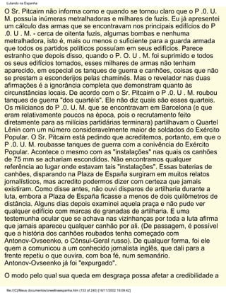 Lutando na Espanha

O Sr. Pitcairn não informa como e quando se tornou claro que o P .0. U.
M. possuía inúmeras metralhadoras e milhares de fuzis. Eu já apresentei
um cálculo das armas que se encontravam nos principais edifícios do P
.0. U . M. - cerca de oitenta fuzis, algumas bombas e nenhuma
metralhadora, isto é, mais ou menos o suficiente para a guarda armada
que todos os partidos políticos possuíam em seus edifícios. Parece
estranho que depois disso, quando o P. O. U . M. foi suprimido e todos
os seus edifícios tomados, esses milhares de armas não tenham
aparecido, em especial os tanques de guerra e canhões, coisas que não
se prestam a esconderijos pelas chaminés. Mas o revelador nas duas
afirmações é a ignorância completa que demonstram quanto às
circunstâncias locais. De acordo com o Sr. Pitcairn o P .0. U . M. roubou
tanques de guerra "dos quartéís". Ele não diz quais são esses quarteis.
Os milicianos do P .0. U. M. que se encontravam em Barcelona (e que
eram relativamente poucos na época, pois o recrutamento feito
diretamente para as milícias partidárias terminara) partilhavam o Quartel
Lênin com um número consideravelmente maior de soldados do Exército
Popular. O Sr. Pitcairn está pedindo que acreditemos, portanto, em que o
P .0. U. M. roubasse tanques de guerra com a conivência do Exército
Popular. Acontece o mesmo com as "instalações" nas quais os canhões
de 75 mm se achariam escondidos. Não encontramos qualquer
referência ao lugar onde estavam tais "instalações". Essas baterias de
canhões, disparando na Plaza de España surgiram em muitos relatos
jornalísticos, mas acredito podermos dizer com certeza que jamais
existiram. Como disse antes, não ouvi disparos de artilharia durante a
luta, embora a Plaza de España ficasse a menos de dois quilômetros de
distância. Alguns dias depois examinei aquela praça e não pude ver
qualquer edifício com marcas de granadas de artilharia. E uma
testemunha ocular que se achava nas vizinhanças por toda a luta afirma
que jamais apareceu qualquer canhão por ali. (De passagem, é possível
que a história dos canhões roubados tenha começado com
Antonov-Ovseenko, o Cônsul-Geral russo). De qualquer forma, foi ele
quem a comunicou a um conhecido jornalista inglês, que dali para a
frente repetiu o que ouvira, com boa fé, num semanário.
Antonov-Ovseenko já foi "expurgado".
O modo pelo qual sua queda em desgraça possa afetar a credibilidade a

file:///C|/Meus documentos/orwellnaespanha.htm (153 of 240) [16/11/2002 19:09:42]
 
