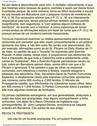 Lutando na Espanha

lhe ser dada é desconhecido para mim. A verdade, naturalmente, é que
tais histórias sobre tanques de guerra, canhões e assim por diante foram
inventadas porque, de outra maneira, torna-se difícil reconciliar a escala
da luta travada em Barcelona com o pequeno número de membros do
P.0. U. M. Era necessário afirmar que o P .O. U . M. era inteiramente
responsável pela luta, sendo preciso afirmar também que era partido
insignificante, sem seguidores, e "com apenas alguns milhares de
membros", de acordo com a Inprecor. A única esperança de tornar
críveis ambas as afirmações estava em fazer de conta que o P. O.U. M.
possuía armas de um moderno exército mecanizado.
Torna-se impossível examinar os relatos apresentados pela imprensa
comunista sem perceber que eles visam conscientemente a um público
ignorante dos fatos, e não têm outro fito senão criar preconceitos. Daí,
por exemplo, afirmações como as do Sr. Pitcairn no Daily Worker de 11
de maio, no sentido de que o "levante" foi suprimido pelo Exército
Popular. A idéia visada, nesse caso, é proporcionar aos elementos de
fora a impressão de que toda a Catalunha estava solidamente unida
contra os "trotskistas". Mas o Exército Popular permaneceu neutro na
luta, todos em Barcelona sabiam disso, sendo difícil crer que o Sr.
Pitcairn o ignorasse. E há também o jogo de cifras na imprensa
comunista, com referência a mortos e feridos, visando exagerar a
extensão das desordens. Diaz, Secretário-Geral do Partido Comunista
Espanhol, e amplamente citado pela imprensa comunista, apresentou
tais números como 900 mortos e 2.500 feridos. O Ministro da
Propaganda catalão, que dificilmente iria subestimar essas cifras, falou
em 400 mortos e 1.000 feridos. O Partido Comunista dobra a parada e
põe mais algumas centenas de lambujem.
Os jornais capitalistas estrangeiros, em sua generalidade, atribuíram a
culpa das lutas aos anarquistas, mas alguns acompanharam a linha
comunista. Um deles foi o News Chronicle da Inglaterra cujo
correspondente, Sr. John Langdon-Davies, encontrava-se naquela
ocasião em Barcelona. Cito partes de seu artigo:
REVOLTA TROTSKISTA
       Isto não foi um levante anarquista. Foi um putsch frustrado,
file:///C|/Meus documentos/orwellnaespanha.htm (154 of 240) [16/11/2002 19:09:42]
 