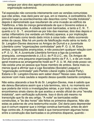 Lutando na Espanha

       sangue por obra dos agents provocateurs que usavam essa
       organização subversiva.
Tal exposição não concorda inteiramente com as versões comunistas
que citei antes, mas dará para ver que, em si mesma, é contraditória. Em
primeiro lugar os acontecimentos são descritos como "revolta trotskista",
depois é demonstrado que resultaram de uma invasão ao edifício da
Telefônica, e fala da crença generalizada de que o Governo estava a
caça dos anarquistas. A cidade está com barricadas, e tanto a C. N . T.
quanto a U. G . T. encontram-se por trás das mesmas; dois dias depois o
cartaz inflamatório (na verdade um folheto) aparece, e por implicação
isso é afirmado como tendo dado início à coisa toda - efeito ocorrendo
antes da causa, Mas há um ponto de falsificação muito séria no texto. O
Sr. Langdon-Davies descreve os Amigos de Durruti e a Juventude
Libertária como "organizações controladas" pelo P. O. U. M. Eram,
ambas, organizações anarquistas, e não possuíam qualquer relação com
o P .0. U . M. A Juventude Libertária formava a liga da juventude
anarquista, correspondendo à J.S.U. do P.S.U.C., etc. Os Amigos de
Durruti eram uma pequena organização dentro da F A. I., e de um modo
geral mostrava-se amargamente hostil ao P .0. U. M. Até onde posso ver,
não existia uma só pessoa que fosse membro de ambos. Seria mais ou
menos igual a afirmar que a Liga Socialista (Socialist League) é
"organização controlada" pelo Partido Liberal inglês (Liberal Party).
Estaria o Sr. Langdon-Davies sem saber disso? Nesse caso, deveria
escrever com mais cautela a respeito dessa questão bastante complexa.
Não estou atacando a boa fé do Sr. Langdon-Davies, mas é sabido que
ele deixou Barcelona assim que a luta terminou, isto é, no momento em
que poderia dar início a investigações sérias, e por todo o seu informe
encontramos sinais claros de que aceitou a versão oficial de uma "revolta
trotskista", sem verificação suficiente. Isso é óbvio até mesmo na
transcrição que fiz de seu artigo. "A noite" as barricadas estão
construídas, e "às dez horas" são feitos os primeiros disparos. Não são
estas as palavras de uma testemunha ocular. Daí daria para depreender
que é comum esperar que o inimigo construa barricada, antes de abrir
fogo contra ele. A impressão dada é que transcorreram algumas horas
entre a construção das barricadas e os primeiros disparos, quando -

file:///C|/Meus documentos/orwellnaespanha.htm (156 of 240) [16/11/2002 19:09:42]
 