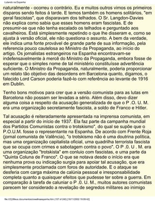 Lutando na Espanha

naturalmente - ocorreu o contrário. Eu e muitos outros vimos os primeiros
disparos sendo feitos à tarde. E temos também os homens solitários, "em
geral fascistas", que disparavam dos telhados. O Sr. Langdon-Davies
não explica como sabia que esses homens eram fascistas. E de
presumir-se que não tenha escalado os telhados e perguntado aos
cavalheiros. Está simplesmente repetindo o que lhe disseram e, como se
ajusta à versão oficial, ele não questiona o assunto. A bem da verdade,
ele indica uma fonte provável de grande parte de sua informação, pela
referencia pouco cautelosa ao Ministro da Propaganda, ao início do
artigo. Os jornalistas estrangeiros na Espanha encontravam-se
indefensavelmente à mercê do Ministro da Propaganda, embora fosse de
esperar que o simples nome de tal ministério constituísse advertência
suficiente. O Ministro da Propaganda, naturalmente, poderia proporcionar
um relato tão objetivo das desordens em Barcelona quanto, digamos, o
falecido Lord Carson poderia fazê-lo com referência ao levante de 1916
em Dublin.
Tenho bons motivos para crer que a versão comunista para as lutas em
Barcelona não possam ser levadas a sério. Além disso, devo dizer
alguma coisa a respeito da acusação generalizada de que o P .O. U. M.
era uma organização secretamente fascista, a soldo de Franco e Hitler.
Tal acusação é reiteradamente apresentada na imprensa comunista, em
especial a partir do início de 1937. Ela faz parte da campanha mundial
dos Partidos Comunistas contra o trotskismo", do qual se supõe que o
P.O.U.M. fosse o representante na Espanha. De acordo com Frente Roja
(jornal comunista de Valência), "o trotskismo não é uma doutrina política,
mas uma organização capitalista oficial, uma quadrilha terrorista fascista
que se ocupa com crimes e sabotagem contra o povo". O P .0. U . M. era
uma organização "trotskista" em conluio com fascistas, e uma parte da
"Quinta Coluna de Franco". O que se notava desde o início era que
nenhuma prova ou indicação surgia para apoiar tal acusação, que era
simplesmente proclamada com foros de autoridade. E o ataque se
desferia com carga máxima de calúnia pessoal e irresponsabilidade
completa quanto a quaisquer efeitos que pudesse ter sobre a guerra. Em
comparação à tarefa de caluniar o P .0. U. M., muitos autores comunistas
parecem ter considerado a revelação de segredos militares ao inimigo

file:///C|/Meus documentos/orwellnaespanha.htm (157 of 240) [16/11/2002 19:09:42]
 