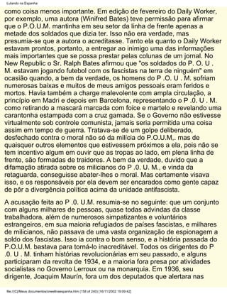 Lutando na Espanha

como coisa menos importante. Em edição de fevereiro do Daily Worker,
por exemplo, uma autora (Winifred Bates) teve permissão para afirmar
que o P.O.U.M. mantinha em seu setor da linha de frente apenas a
metade dos soldados que dizia ter. Isso não era verdade, mas
presumia-se que a autora o acreditasse. Tanto ela quanto o Daily Worker
estavam prontos, portanto, a entregar ao inimigo uma das informações
mais importantes que se possa prestar pelas colunas de um jornal. No
New Republic o Sr. Ralph Bates afirmou que "os soldados do P. O. U .
M. estavam jogando futebol com os fascistas na terra de ninguém" em
ocasião quando, a bem da verdade, os homens do P .O. U . M. sofriam
numerosas baixas e muitos de meus amigos pessoais eram feridos e
mortos. Havia também a charge malevolente com ampla circulação, a
princípio em Madri e depois em Barcelona, representando o P .0. U . M.
como retirando a mascará marcada com foice e martelo e revelando uma
carantonha estampada com a cruz gamada. Se o Governo não estivesse
virtualmente sob controle comunista, jamais seria permitida uma coisa
assim em tempo de guerra. Tratava-se de um golpe deliberado,
desfechado contra o moral não só da milícia do P.O.U.M,. mas de
quaisquer outros elementos que estivessem próximos a ela, pois não se
tem incentivo algum em ouvir que as tropas ao lado, em plena linha de
frente, são formadas de traidores. A bem da verdade, duvido que a
difamação atirada sobre os milicianos do P .0. U. M., e vinda da
retaguarda, conseguisse abater-lhes o moral. Mas certamente visava
isso, e os responsáveis por ela devem ser encarados como gente capaz
de pôr a divergência política acima da unidade antifascista.
A acusação feita ao P .0. U.M. resumia-se no seguinte: que um conjunto
com alguns milhares de pessoas, quase todas advindas da classe
trabalhadora, além de numerosos simpatizantes e voluntários
estrangeiros, em sua maioria refugiados de países fascistas, e milhares
de milicianos, não passava de uma vasta organização de espionagem a
soldo dos fascistas. Isso ia contra o bom senso, e a história passada do
P.O.U.M. bastava para torná-lo inacreditável. Todos os dirigentes do P
.0. U . M. tinham histórias revolucionárias em seu passado, e alguns
participaram da revolta de 1934, e a maioria fora presa por atividades
socialistas no Governo Lerroux ou na monarquia. Em 1936, seu
dirigente, Joaquim Maurín, fora um dos deputados que alertara nas

file:///C|/Meus documentos/orwellnaespanha.htm (158 of 240) [16/11/2002 19:09:42]
 