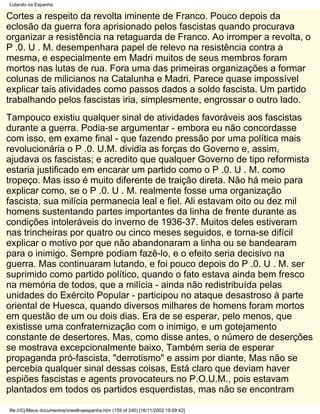 Lutando na Espanha

Cortes a respeito da revolta iminente de Franco. Pouco depois da
eclosão da guerra fora aprisionado pelos fascistas quando procurava
organizar a resistência na retaguarda de Franco. Ao irromper a revolta, o
P .0. U . M. desempenhara papel de relevo na resistência contra a
mesma, e especialmente em Madri muitos de seus membros foram
mortos nas lutas de rua. Fora uma das primeiras organizações a formar
colunas de milicianos na Catalunha e Madri. Parece quase impossível
explicar tais atividades como passos dados a soldo fascista. Um partido
trabalhando pelos fascistas iria, simplesmente, engrossar o outro lado.
Tampouco existiu qualquer sinal de atividades favoráveis aos fascistas
durante a guerra. Podia-se argumentar - embora eu não concordasse
com isso, em exame final - que fazendo pressão por uma política mais
revolucionária o P .0. U.M. dividia as forças do Governo e, assim,
ajudava os fascistas; e acredito que qualquer Governo de tipo reformista
estaria justificado em encarar um partido como o P .0. U . M. como
tropeço. Mas isso é muito diferente de traição direta. Não há meio para
explicar como, se o P .0. U . M. realmente fosse uma organização
fascista, sua milícia permanecia leal e fiel. Ali estavam oito ou dez mil
homens sustentando partes importantes da linha de frente durante as
condições intoleráveis do inverno de 1936-37. Muitos deles estiveram
nas trincheiras por quatro ou cinco meses seguidos, e torna-se difícil
explicar o motivo por que não abandonaram a linha ou se bandearam
para o inimigo. Sempre podiam fazê-lo, e o efeito seria decisivo na
guerra. Mas continuaram lutando, e foi pouco depois do P .0. U . M. ser
suprimido como partido político, quando o fato estava ainda bem fresco
na memória de todos, que a milícia - ainda não redistribuída pelas
unidades do Exército Popular - participou no ataque desastroso à parte
oriental de Huesca, quando diversos milhares de homens foram mortos
em questão de um ou dois dias. Era de se esperar, pelo menos, que
existisse uma confraternização com o inimigo, e um gotejamento
constante de desertores. Mas, como disse antes, o número de deserções
se mostrava excepcionalmente baixo, Também seria de esperar
propaganda pró-fascista, "derrotismo" e assim por diante, Mas não se
percebia qualquer sinal dessas coisas, Está claro que deviam haver
espiões fascistas e agents provocateurs no P.O.U.M., pois estavam
plantados em todos os partidos esquerdistas, mas não se encontram

file:///C|/Meus documentos/orwellnaespanha.htm (159 of 240) [16/11/2002 19:09:42]
 