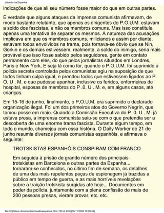 Lutando na Espanha

indicações de que ali seu número fosse maior do que em outras partes.
É verdade que alguns ataques da imprensa comunista afirmavam, de
modo bastante relutante, que apenas os dirigentes do P.O.U.M. estavam
a soldo dos fascistas, e não os membros comuns. Mas isso constituía
apenas uma tentativa de separar os mesmos. A natureza das acusações
implicava em que os membros comuns, milicianos e assim por diante,
estavam todos envolvidos na trama, pois tornava-se óbvio que se Nin,
Gorkin e os demais estivessem, realmente, a soldo do inimigo, seria mais
provável que isso fosse sabido pelos seguidores, gente em contato
permanente com eles, do que pelos jornalistas situados em Londres,
Paris e New York, E seja lá como for, quando o P.O.U.M. foi suprimido a
policia secreta controlada pelos comunistas agiu na suposição de que
todos tinham culpa igual, e prendeu todos que estivessem ligados ao P.
O. U . M. e que pudesse apanhar, inclusive os feridos, enfermeiras de
hospital, esposas de membros do P .0. U . M. e, em alguns casos, até
crianças.
Em 15-16 de junho, finalmente, o P,O.U.M. era suprimido e declarado
organização ilegal. Foi um dos primeiros atos do Governo Negrín, que
tomou posse em maio. Quando a Comissão Executiva do P .0. U . M. já
estava presa, a imprensa comunista saiu-se com o que pretendia ser a
descoberta de uma enorme trama fascista. Durante algum tempo, em
todo o mundo, chamejou com essa história. O Daily Worker de 21 de
junho resumia diversos jornais comunistas espanhóis, e afirmava o
seguinte:
       TROTSKISTAS ESPANHÓIS CONSPIRAM COM FRANCO
       Em seguida à prisão de grande número dos principais
       trotskistas em Barcelona e outras partes da Espanha...
       tornaram-se conhecidos, no último fim de semana, os detalhes
       de uma das mais repelentes peças de espionagem já trazidas a
       público em tempo de guerra, e as mais horríveis revelações
       sobre a traição trotskista surgidas até hoje... Documentos em
       poder da polícia, juntamente com a plena confissão de mais de
       200 pessoas presas, vieram provar, etc. etc.


file:///C|/Meus documentos/orwellnaespanha.htm (160 of 240) [16/11/2002 19:09:42]
 