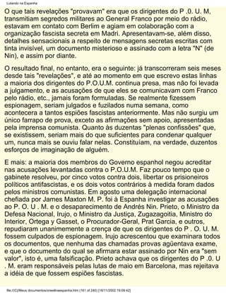 Lutando na Espanha

O que tais revelações "provavam" era que os dirigentes do P .0. U. M,
transmitiam segredos militares ao General Franco por meio do rádio,
estavam em contato com Berlim e agiam em colaboração com a
organização fascista secreta em Madri. Apresentavam-se, além disso,
detalhes sensacionais a respeito de mensagens secretas escritas com
tinta invisível, um documento misterioso e assinado com a letra "N" (de
Nin), e assim por diante.
O resultado final, no entanto, era o seguinte: já transcorreram seis meses
desde tais "revelações", e até ao momento em que escrevo estas linhas
a maioria dos dirigentes do P.O.U.M. continua presa, mas não foi levada
a julgamento, e as acusações de que eles se comunicavam com Franco
pelo rádio, etc., jamais foram formuladas. Se realmente fizessem
espionagem, seriam julgados e fuzilados numa semana, como
acontecera a tantos espiões fascistas anteriormente. Mas não surgiu um
único farrapo de prova, exceto as afirmações sem apoio, apresentadas
pela imprensa comunista. Quanto às duzentas "plenas confissões" que,
se existissem, seriam mais do que suficientes para condenar qualquer
um, nunca mais se ouviu falar nelas. Constituíam, na verdade, duzentos
esforços de imaginação de alguém.
E mais: a maioria dos membros do Governo espanhol negou acreditar
nas acusações levantadas contra o P.O.U.M. Faz pouco tempo que o
gabinete resolveu, por cinco votos contra dois, libertar os prisioneiros
políticos antifascistas, e os dois votos contrários à medida foram dados
pelos ministros comunistas. Em agosto uma delegação internacional
chefiada por James Maxton M. P. foi à Espanha investigar as acusações
ao P. O. U . M. e o desaparecimento de Andrés Nin. Prieto, o Ministro da
Defesa Nacional, Irujo, o Ministro da Justiça, Zugazagoitia, Ministro do
Interior, Ortega y Gasset, o Procurador-Geral, Prat Garcia, e outros,
repudiaram unanimemente a crença de que os dirigentes do P . O. U. M.
fossem culpados de espionagem. Irujo acrescentou que examinara todos
os documentos, que nenhuma das chamadas provas agüentava exame,
e que o documento do qual se afirmara estar assinado por Nin era "sem
valor", isto é, uma falsificação. Prieto achava que os dirigentes do P .0. U
. M. eram responsáveis pelas lutas de maio em Barcelona, mas rejeitava
a idéia de que fossem espiões fascistas.

file:///C|/Meus documentos/orwellnaespanha.htm (161 of 240) [16/11/2002 19:09:42]
 
