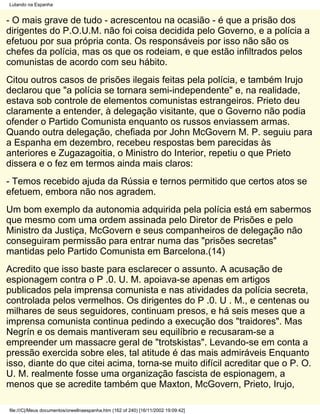 Lutando na Espanha


- O mais grave de tudo - acrescentou na ocasião - é que a prisão dos
dirigentes do P.O.U.M. não foi coisa decidida pelo Governo, e a polícia a
efetuou por sua própria conta. Os responsáveis por isso não são os
chefes da polícia, mas os que os rodeiam, e que estão infiltrados pelos
comunistas de acordo com seu hábito.
Citou outros casos de prisões ilegais feitas pela polícia, e também Irujo
declarou que "a polícia se tornara semi-independente" e, na realidade,
estava sob controle de elementos comunistas estrangeiros. Prieto deu
claramente a entender, à delegação visitante, que o Governo não podia
ofender o Partido Comunista enquanto os russos enviassem armas.
Quando outra delegação, chefiada por John McGovern M. P. seguiu para
a Espanha em dezembro, recebeu respostas bem parecidas às
anteriores e Zugazagoitia, o Ministro do Interior, repetiu o que Prieto
dissera e o fez em termos ainda mais claros:
- Temos recebido ajuda da Rússia e ternos permitido que certos atos se
efetuem, embora não nos agradem.
Um bom exemplo da autonomia adquirida pela polícia está em sabermos
que mesmo com uma ordem assinada pelo Diretor de Prisões e pelo
Ministro da Justiça, McGovern e seus companheiros de delegação não
conseguiram permissão para entrar numa das "prisões secretas"
mantidas pelo Partido Comunista em Barcelona.(14)
Acredito que isso baste para esclarecer o assunto. A acusação de
espionagem contra o P .0. U. M. apoiava-se apenas em artigos
publicados pela imprensa comunista e nas atividades da polícia secreta,
controlada pelos vermelhos. Os dirigentes do P .0. U . M., e centenas ou
milhares de seus seguidores, continuam presos, e há seis meses que a
imprensa comunista continua pedindo a execução dos "traidores". Mas
Negrín e os demais mantiveram seu equilíbrio e recusaram-se a
empreender um massacre geral de "trotskistas". Levando-se em conta a
pressão exercida sobre eles, tal atitude é das mais admiráveis Enquanto
isso, diante do que citei acima, torna-se muito difícil acreditar que o P. O.
U. M. realmente fosse uma organização fascista de espionagem, a
menos que se acredite também que Maxton, McGovern, Prieto, Irujo,

file:///C|/Meus documentos/orwellnaespanha.htm (162 of 240) [16/11/2002 19:09:42]
 