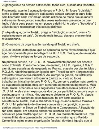 Lutando na Espanha

Zugazagoitia e os demais estivessem, todos eles, a soldo dos fascistas.
Finalmente, quanto à acusação de que o P .0. U. M. fosse "trotskista",
tenho a dizer que tal adjetivo está sendo atirado para um e outro lado
com liberdade cada vez maior, sendo utilizado de modo que se mostra
extremamente enganoso e muitas vezes nada mais pretende do que
iludir. Vale a pena pararmos um pouco e defini-lo. A palavra "trotskista" é
utilizada para representar três coisas distintas:
(1) Aquele que, como Trotski, prega a "revolução mundial", contra "o
socialismo num só pais". De modo mais frouxo, designa o extremista
revolucionário.
(2) O membro da organização real da qual Trotski é o chefe.
(3) Um fascista disfarçado, que se apresenta como revolucionário e que
age principalmente pela sabotagem na U. R. S.S. mas que, de um modo
geral, divide e solapa as forças de esquerda.
No primeiro sentido, o P .0. U . M. provavelmente poderia ser descrito
como trotskista. O mesmo ocorre, no entanto, à I.L.P. inglesa, à S.A.P.
alemã, aos socialistas de esquerda na França, e assim por diante. Mas o
P.O.U.M. não tinha qualquer ligação com Trotski ou com a organização
trotskista ("bolchevista-leninista"). Ao irromper a guerra, os trotskistas
estrangeiros que vieram à Espanha (quinze ou vinte ao todo)
trabalharam inicialmente pelo P. O. U . M., por ser o partido mais próximo
de sua própria opinião, mas sem tornarem-se membros do mesmo. Mais
tarde Trotski ordenara a seus seguidores que atacassem a política do P
.O. U. M., e eles eram expurgados dos cargos partidários, embora alguns
continuassem na milícia, Nin, que era o dirigente do P. O. U. M. depois
de Maurín ser capturado pelos fascistas, foi em certa ocasião o
secretário de Trotski, mas o abandonara alguns anos antes e formara o
P. O. U. M. pela fusão de diversos comunistas da oposição com um
partido anterior, o Bloco de Trabalhadores e Camponeses. A ligação de
Nin com Trotski em ocasião anterior foi utilizada pela imprensa
comunista para mostrar que o P. O. U. M. era realmente trotskista. Pela
mesma linha de argumentação podia-se demonstrar que o Partido
Comunista inglês é uma organização fascista, devido à ligação que já

file:///C|/Meus documentos/orwellnaespanha.htm (163 of 240) [16/11/2002 19:09:42]
 