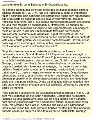 Lutando na Espanha

existiu entre o Sr. John Strachey e Sir Oswald Mosley.
No sentido da segunda definição, único que se ajusta de modo exato à
palavra, decerto o P. O. U. M. não era trotskista. Mostra-se importante
fazer a distinção, pois a maioria dos comunistas aceita com naturalidade
que o trotskista no segundo sentido seja, invariavelmente, também
trotskista no terceiro, isto é, que toda a organização trotskista não passa
de uma rede fascista de espionagem. O "trotskismo" só chegou ao
conhecimento do público por ocasião dos julgamentos por espionagem,
feitos na Rússia, e chamar um homem de trotskista corresponde,
praticamente, a chamá-lo de assassino, agent provocateur, etc. Ao
mesmo tempo, porém, quem criticar a política comunista de um ponto de
vista esquerdista poderá ser denunciado como trotskista. Haverá, nesse
caso, alguém a afirmar que todos quantos professem o extremismo
revolucionário estejam a soldo dos fascistas?
Na prática isso acontece, ou deixa de acontecer, conforme a
conveniência local. Quando Maxton foi à Espanha com a delegação a
que fiz referência antes, Verdad, Frente Roja e outros jornais comunistas
espanhóis imediatamente o denunciaram como "trotskista", espião da
Gestapo, e assim por diante. Os comunistas ingleses, no entanto,
tiveram o cuidado de não repetir tal acusação. Na imprensa comunista
britânica Maxton se torna apenas "um inimigo reacionário da classe
trabalhadora", o que se mostra convenientemente vago. O motivo para
tal brandura, é claro, está simplesmente em que diversas lições bem
amargas proporcionaram à imprensa comunista inglesa um medo bem
sadio à lei que pune calúnias. O fato da acusação não ser repetida num
país onde teria de ser provada constitui confissão suficiente de que não
passa de mentira.
Pode parecer que examinei as acusações lançadas contra o P .0. U . M.
com mais extensão do que seria necessário. Comparado às misérias
imensas de uma guerra civil, esse tipo de briga interna entre partidos,
com suas injustiças inevitáveis e acusações falsas, pode parecer coisa
trivial. Na verdade não é assim. Acredito que calúnias e campanhas
jornalísticas desse tipo, bem como os hábitos mentais por elas indicados,
possam causar os prejuízos mais fatais à causa antifascista, Quem já

file:///C|/Meus documentos/orwellnaespanha.htm (164 of 240) [16/11/2002 19:09:42]
 