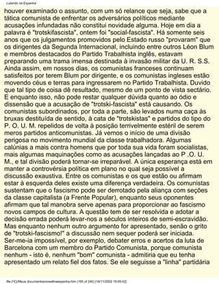 Lutando na Espanha

houver examinado o assunto, com um só relance que seja, sabe que a
tática comunista de enfrentar os adversários políticos mediante
acusações infundadas não constitui novidade alguma. Hoje em dia a
palavra é "trotskifascista", ontem foi "social-fascista". Há somente seis
anos que os julgamentos promovidos pelo Estado russo "provaram" que
os dirigentes da Segunda Internacional, incluindo entre outros Léon Blum
e membros destacados do Partido Trabalhista inglês, estavam
preparando uma trama imensa destinada à invasão militar da U. R. S.S.
Ainda assim, em nossos dias, os comunistas franceses continuam
satisfeitos por terem Blum por dirigente, e os comunistas ingleses estão
movendo céus e terras para ingressarem no Partido Trabalhista. Duvido
que tal tipo de coisa dê resultado, mesmo de um ponto de vista sectário.
E enquanto isso, não pode restar qualquer dúvida quanto ao ódio e
dissensão que a acusação de "trotski-fascista" está causando. Os
comunistas subordinados, por toda a parte, são levados numa caça às
bruxas destituída de sentido, à cata de "trotskistas" e partidos do tipo do
P. O. U. M. repelidos de volta à posição terrivelmente estéril de serem
meros partidos anticomunistas. Já vemos o início de uma divisão
perigosa no movimento mundial da classe trabalhadora. Algumas
calúnias a mais contra homens que por toda sua vida foram socialistas,
mais algumas maquinações como as acusações lançadas ao P .O. U.
M., e tal divisão poderá tornar-se irreparável. A única esperança está em
manter a controvérsia política em plano no qual seja possível a
discussão exaustiva. Entre os comunistas e os que estão ou afirmam
estar à esquerda deles existe uma diferença verdadeira. Os comunistas
sustentam que o fascismo pode ser derrotado pela aliança com seções
da classe capitalista (a Frente Popular), enquanto seus oponentes
afirmam que tal manobra serve apenas para proporcionar ao fascismo
novos campos de cultura. A questão tem de ser resolvida e adotar a
decisão errada poderá levar-nos a séculos inteiros de semi-escravidão.
Mas enquanto nenhum outro argumento for apresentado, senão o grito
de "trotski-fascismo!" a discussão nem sequer poderá ser iniciada.
Ser-me-ia impossível, por exemplo, debater erros e acertos da luta de
Barcelona com um membro do Partido Comunista, porque comunista
nenhum - isto é, nenhum "bom" comunista - admitiria que eu tenha
apresentado um relato fiel dos fatos. Se ele seguisse a "linha" partidária

file:///C|/Meus documentos/orwellnaespanha.htm (165 of 240) [16/11/2002 19:09:42]
 