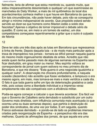 Lutando na Espanha

fielmente, teria de afirmar que estou mentindo ou, quando muito, que
estou irreparavelmente desorientado e qualquer um que examinasse as
manchetes do Daily Worker, a mais de mil quilômetros do local dos
acontecimentos conhece melhor o que houve em Barcelona do que eu.
Em tais circunstâncias, não pode haver debate, pois não se conseguiria
atingir o mínimo indispensável de acordo. Que propósito estará sendo
servido ao dizer-se que homens como Maxton estão a soldo dos
fascistas? Apenas o objetivo de tornar impossível o debate sério da
questão. É como se, em meio a um torneio de xadrez, um dos
competidores começasse repentinamente a gritar que o outro é culpado
de felonia
12
Deve ter sido uns três dias após as lutas em Barcelona que regressamos
à linha de frente. Depois daquela luta - e de modo mais particular após a
troca de impropérios nos jornais - tornara-se difícil pensar naquela guerra
do mesmo modo ingenuamente idealista de antes. Acredito que não
exista quem tenha passado mais de algumas semanas na Espanha sem
ficar desiludido, em grau maior ou menor. Meu espírito voltava ao
correspondente de jornal com quem estivera no meu primeiro dia de
Barcelona, e que me dissera: "Esta guerra é uma negociata igualzinha a
qualquer outra", A observação me chocara profundamente, e naquela
ocasião (dezembro) não acredito que fosse verdadeira, e tampouco o era
mesmo agora, em maio, mas tornava-se mais e mais verídica a cada dia.
O fato é que toda guerra sofre um tipo de deterioração gradativa a cada
mês, pois coisas como a liberdade individual e a imprensa veraz
simplesmente não são compatíveis com a eficiência militar.
Podia-se agora começar a calcular o que deveria acontecer. Era fácil ver
que o Governo de Caballero seria derrubado e substituído por um outro
Governo mais direitista, com influência comunista mais acentuada (o que
ocorreu uma ou duas semanas depois), que partiria à destruição do
poder dos sindicatos, de uma vez por todas. E em seguida, quando
Franco estivesse derrotado - e pondo-se de lado os problemas imensos
criados pela reorganização da Espanha - a perspectiva não era das
melhores. Quanto às afirmações dos jornais, de que aquela era uma

file:///C|/Meus documentos/orwellnaespanha.htm (166 of 240) [16/11/2002 19:09:42]
 