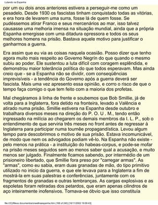 Lutando na Espanha

por um ou dois anos anteriores estivera a perseguir-me como um
pesadelo. Desde 1930 os fascistas tinham conquistado todas as vitórias,
e era hora de levarem uma surra, fosse lá de quem fosse. Se
pudéssemos atirar Franco e seus mercenários ao mar, isso talvez
causasse uma melhoria imensa na situação mundial, ainda que a própria
Espanha emergisse com uma ditadura opressora e todos os seus
melhores homens na prisão. Bastava aquele motivo para justificar o
ganharmos a guerra.
Era assim que eu via as coisas naquela ocasião. Posso dizer que tenho
agora muito mais respeito ao Governo Negrín do que quando o mesmo
subiu ao poder. Ele sustentou a luta difícil com coragem esplêndida, e
demonstrou maior tolerância política do que todos esperavam. Mas ainda
creio que - se a Espanha não se dividir, com conseqüências
imprevisíveis - a tendência do Governo após a guerra deverá ser
fascista. Mais uma vez apresento essa opinião, e corro o risco de que o
tempo faça comigo o que tem feito com a maioria dos profetas.
Mal chegáramos à linha de frente e soubemos que Bob Smillie, já de
volta para a Inglaterra, fora detido na fronteira, levado a Valência e
atirado numa prisão. Smillie estivera na Espanha desde outubro e
trabalhara diversos meses na direção do P. O. U . M., tendo então
ingressado na milícia ao chegarem os demais membros da I. L. P., sob o
entendimento de que serviria três meses no front antes de regressar à
Inglaterra para participar numa tournêe propagandística. Levou algum
tempo para descobrirmos o motivo de sua prisão. Estava incomunicável,
de modo que nem os advogados podiam vê-lo. Na Espanha não existe -
pelo menos na prática - a instituição do habeas-corpus, e pode-se mofar
na prisão meses seguidos sem ao menos saber qual a acusação, e muito
menos ser julgado. Finalmente ficamos sabendo, por intermédio de um
prisioneiro libertado, que Smillie fora preso por "carregar armas". As
"armas", como eu sabia, eram duas granadas de mão, do tipo primitivo
utilizado no inicio da guerra, e que ele levava para a Inglaterra a fim de
mostrá-la em suas palestras e conferências, juntamente com os
fragmentos de granadas e outras lembranças. As cargas explosivas e as
espoletas foram retiradas dos petardos, que eram apenas cilindros de
aço inteiramente inofensivos. Tornava-se óbvio que isso constituía

file:///C|/Meus documentos/orwellnaespanha.htm (168 of 240) [16/11/2002 19:09:43]
 