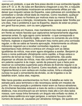 Lutando na Espanha

apenas um pretexto, e que ele fora preso devido à sua conhecida ligação
com o P. O. U. M. As lutas em Barcelona chegavam a seu fim, e naquele
momento as autoridades mostravam-se extremamente aflitas por não
deixar que ninguém saísse da Espanha, caso estivesse em condições de
contradizer a versão oficial dada às mesmas. Como resultado, qualquer
um podia ser preso na fronteira por motivos mais ou menos frívolos. É
bem possível que a intenção, inicialmente, fosse apenas deter Smillie por
uns dias, mas o problema é que na Espanha, depois de estar-se preso,
em geral fica-se preso, com ou sem julgamento.
Ainda estávamos em Huesca, mas mandaram-nos mais para a direita,
em frente ao reduto fascista que capturamos temporariamente algumas
semanas antes. Eu agia agora como teniente - o que corresponde a
segundo-tenente no Exército inglês - e estava no comando de uns trinta
homens, ingleses e espanhóis. Indicaram meu nome para uma comissão
regular, e não se sabia se haveria aprovação. Anteriormente os oficiais
milicianos negaram-se a receber comissões regulares, o que
representava mais dinheiro e entrava em choque com as idéias
igualitárias da milícia, mas eram agora obrigados a aceitar. Benjamin já
tivera o nome publicado oficialmente como capitão, e Kopp estava a
caminho de tornar-se major. O Governo, naturalmente, não podia
dispensar os oficiais da milícia, mas não confirmava qualquer um deles
em patente superior à de major, sendo de presumir que o fazia para
reservar os comandos superiores para oficiais do Exército regular e os
novos oficiais da Escola de Guerra. Como resultado, em nossa divisão (a
Vigésima-Nona) e com certeza em muitas outras, tinha a situação
curiosa na qual o comandante-de-divisão, os de brigadas e os de
batalhão eram, todos eles, majores.
Não havia grandes acontecimentos no front. A batalha ao redor da
estrada para Jaca terminara e não recomeçou senão em meados de
junho. Em nossa posição o problema maior eram os franco-atiradores.
As trincheiras fascistas estavam a mais de cento e cinqüenta metros de
distância, mas encontravam-se em terreno mais alto e em dois lados
nossos, com nossa linha formando um ângulo reto enfiado na deles. A
ponta dessa saliência era lugar perigoso, e sempre houvera certo
número de baixas ali, causadas por atiradores inimigos. De quando em

file:///C|/Meus documentos/orwellnaespanha.htm (169 of 240) [16/11/2002 19:09:43]
 