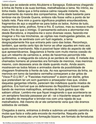 Lutando na Espanha

baixa que se estende entre Alcubierre e Saragoça. Estávamos chegando
à linha de frente e às suas bombas, metralhadoras e lama. No íntimo, eu
tinha medo. Sabia que a linha estava calma naquele instante, mas,
diversamente da maioria dos companheiros, tinha idade bastante para
lembrar-me da Grande Guerra, embora não fosse velho a ponto de ter
lutado nela. Para mim a guerra significava projéteis ensurdecedores,
fragmentos de aço a espalhar-se para todos os lados. Acima de tudo,
representava lama, piolhos, fome e frio. É curioso, mas eu receava muito
mais o frio do que o inimigo. O pensamento estivera a atormentar-me
desde Barcelona, e impedira-me o sono diversas vezes, fazendo-me
imaginar o frio nas trincheiras, as vigílias nas madrugadas geladas, as
longas horas de sentinela com um fuzil regelado, a lama
desgraçadamente fria que entraria pelo cano das botas. Reconheço,
também, que sentia certo tipo de horror ao olhar aqueles em meio aos
quais estava marchando. Não é possível fazer idéia do aspecto de ralé
que apresentávamos. Seguíamos à frente com muito menos coesão do
que um rebanho de carneiros e, antes de havermos percorrido três
quilômetros, a retaguarda da coluna já se perdera de vista. E metade dos
chamados homens ali presentes era formada de meninos, mas meninos
mesmo, com dezesseis anos de idade quando muito. Ainda assim,
mostravam-se todos felizes e animados diante da possibilidade de
chegarem finalmente à frente de luta. Ao nos aproximarmos da linha, os
meninos em torno da bandeira vermelha começaram a dar gritos de
"Visca P.O.U.M.!", e "Fascistas maricones!" e assim por diante, gritos
que pretendiam ter um som guerreiro e ameaçador mas que, vindos
daquelas gargantas infantis, pareciam tão indefesos quanto miados de
gatinhos. Era horrível que os defensores da República fossem aquele
bando de meninos maltrapilhos, armados de fuzis gastos que não
sabiam utilizar. Lembro-me que fiquei imaginando o que aconteceria se
um aeroplano fascista passasse por ali - se o tripulante sequer se daria
ao trabalho de mergulhar e brindar-nos com uma rajada de sua
metralhadora. Até mesmo do ar ele certamente veria que não éramos
soldados de verdade.
Chegados à sierra, entramos à direita e subimos um estreito caminho de
mulas que fazia a volta pela encosta da montanha. Naquela parte da
Espanha os morros são uma formação bizarra, em formato de ferraduras

file:///C|/Meus documentos/orwellnaespanha.htm (17 of 240) [16/11/2002 19:09:33]
 