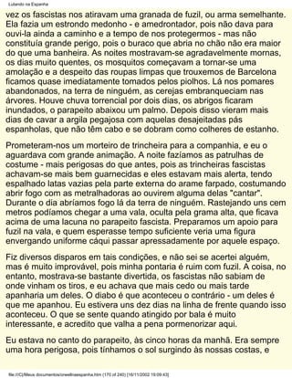 Lutando na Espanha

vez os fascistas nos atiravam uma granada de fuzil, ou arma semelhante.
Ela fazia um estrondo medonho - e amedrontador, pois não dava para
ouvi-la ainda a caminho e a tempo de nos protegermos - mas não
constituía grande perigo, pois o buraco que abria no chão não era maior
do que uma banheira. As noites mostravam-se agradavelmente mornas,
os dias muito quentes, os mosquitos começavam a tornar-se uma
amolação e a despeito das roupas limpas que trouxemos de Barcelona
ficamos quase imediatamente tomados pelos piolhos. Lá nos pomares
abandonados, na terra de ninguém, as cerejas embranqueciam nas
árvores. Houve chuva torrencial por dois dias, os abrigos ficaram
inundados, o parapeito abaixou um palmo. Depois disso vieram mais
dias de cavar a argila pegajosa com aquelas desajeitadas pás
espanholas, que não têm cabo e se dobram como colheres de estanho.
Prometeram-nos um morteiro de trincheira para a companhia, e eu o
aguardava com grande animação. A noite fazíamos as patrulhas de
costume - mais perigosas do que antes, pois as trincheiras fascistas
achavam-se mais bem guarnecidas e eles estavam mais alerta, tendo
espalhado latas vazias pela parte externa do arame farpado, costumando
abrir fogo com as metralhadoras ao ouvirem alguma delas "cantar".
Durante o dia abríamos fogo lá da terra de ninguém. Rastejando uns cem
metros podíamos chegar a uma vala, oculta pela grama alta, que ficava
acima de uma lacuna no parapeito fascista. Preparamos um apoio para
fuzil na vala, e quem esperasse tempo suficiente veria uma figura
envergando uniforme cáqui passar apressadamente por aquele espaço.
Fiz diversos disparos em tais condições, e não sei se acertei alguém,
mas é muito improvável, pois minha pontaria é ruim com fuzil. A coisa, no
entanto, mostrava-se bastante divertida, os fascistas não sabiam de
onde vinham os tiros, e eu achava que mais cedo ou mais tarde
apanharia um deles. O diabo é que aconteceu o contrário - um deles é
que me apanhou. Eu estivera uns dez dias na linha de frente quando isso
aconteceu. O que se sente quando atingido por bala é muito
interessante, e acredito que valha a pena pormenorizar aqui.
Eu estava no canto do parapeito, às cinco horas da manhã. Era sempre
uma hora perigosa, pois tínhamos o sol surgindo às nossas costas, e

file:///C|/Meus documentos/orwellnaespanha.htm (170 of 240) [16/11/2002 19:09:43]
 