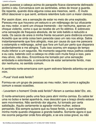 Lutando na Espanha

quem pusesse a cabeça acima do parapeito ficava claramente delineado
contra o céu. Conversava com as sentinelas, antes de trocar a guarda.
De repente, quando dizia alguma coisa aos mesmos, senti... É muito
difícil descrever o que senti, embora relembre tudo com a maior clareza.
Por assim dizer, era a sensação de estar no meio de uma explosão.
Pareceu-me que houvera um estouro e um relâmpago de luz ofuscante
ao meu redor, e senti um choque tremendo - dor nenhuma, apenas um
choque violento, como o que se recebe de um fio elétrico. E sobreveio
uma sensação de fraqueza absoluta, de ter sido batido e reduzido a
nada. Os sacos de areia à minha frente recuaram para distância enorme.
Acredito que se sinta coisa bem parecida caso um raio nos atinja. Sabia
instantaneamente que fora atingido, mas por causa do que me parecera
o estampido e relâmpago, achei que fora um fuzil por perto que disparara
acidentalmente e me atingira. Tudo isso ocorreu em espaço de tempo
muito inferior a um segundo. No momento seguinte meus joelhos cediam
e eu caía, batendo com a cabeça no chão com muita força e isso, para
meu alívio, não doeu. Encontrava-me tomado por uma sensação
embotada e estonteada, a consciência de estar seriamente ferido, mas
dor nenhuma, no sentido comum.
A sentinela norte-americana com quem estivera falando adiantou-se para
mim.
- Puxa! Você está ferido?
Formou-se um grupo de pessoas ao meu redor, bem como a agitação
comum a essas ocasiões.
- Levantem o homem! Onde está ferido? Abram a camisa dele! Etc. etc.
O norte-americano pediu uma faca para abrir minha camisa. Eu sabia ter
uma no bolso e tentei apanhá-la, mas descobri que o braço direito estava
sem movimentos. Não sentindo dor alguma, fui tomado por certa
satisfação. Aquilo certamente ia agradar minha mulher, estava
pensando. Ela sempre quisera que eu fosse ferido, o que impediria
minha morte quando chegasse a grande batalha. Somente agora é que
me ocorria perguntar onde fora atingido, e se era coisa grave; eu não

file:///C|/Meus documentos/orwellnaespanha.htm (171 of 240) [16/11/2002 19:09:43]
 