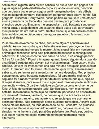 Lutando na Espanha

sentia coisa alguma, mas estava cônscio de que a bala me pegara em
algum lugar na parte dianteira do corpo. Quando tentei falar, descobri
que perdera a voz e só conseguia emitir um guincho dos mais débeis,
mas na segunda tentativa tive êxito em perguntar onde estava ferido. Na
garganta, disseram. Harry Webb, nosso padioleiro, trouxera uma atadura
e uma garrafinha de álcool das que nos davam para providenciar
primeiros socorros. Enquanto me suspendiam, saiu bastante sangue por
minha boca, e atrás de mim um espanhol disse que a bala atravessara
meu pescoço de um lado a outro. Senti o álcool, que em ocasião comum
teria ardido como o diabo, mas que agora embebia o ferimento com
agradável frieza.
Puseram-me novamente no chão, enquanto alguém apanhava uma
padiola. Assim que soube que a bala atravessara o pescoço de fora a
fora, achei naturalíssimo que ia morrer. Jamais ouvi falar em homem ou
animal que recebesse uma bala pelo meio do pescoço e conseguisse
sobreviver. O sangue escorria pelo canto da boca, e cá comigo pensei:
"Lá se foi a artéria!" Fiquei a imaginar quanto tempo alguém dura quando
a carótida é cortada; não deviam ser muitos minutos. Tudo estava muito
confuso. Devem ter transcorrido uns dois minutos nos quais pensei estar
morto. E também isso foi muito interessante, quer dizer, é interessante
saber quais seriam os pensamentos numa hora daquelas. Meu primeiro
pensamento, coisa bastante convencional, foi para minha mulher. O
segundo foi o rancor violento por ter de deixar este mundo que, diga-se
lá o que disserem, para mim é muito agradável. Tive tempo de sentir isso
com muita vividez. O caráter fortuito e estúpido da coisa enchia-me de
fúria. A falta de sentido naquilo tudo! Ser liquidado, nem mesmo em
batalha, mas naquele canto sujo de trincheira, por causa do descuido de
um instante! Pensava, também, no homem que me acertara - se era
espanhol ou estrangeiro, sua aparência, se sabia que me acertara, e
assim por diante. Não conseguia sentir qualquer raiva dele. Achava que,
sendo ele um fascista, eu teria dado cabo de seu canastro, se pudesse,
mas que se ele fosse aprisionado e trazido ali, naquele instante, eu
simplesmente lhe teria dado parabéns pelo belo tiro. Pode ser, porém,
que quem realmente esteja morrendo tenha pensamentos muito
diferentes.


file:///C|/Meus documentos/orwellnaespanha.htm (172 of 240) [16/11/2002 19:09:43]
 