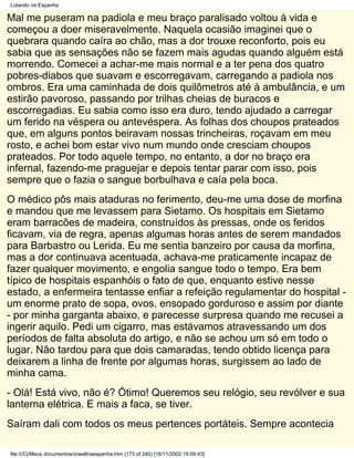 Lutando na Espanha

Mal me puseram na padiola e meu braço paralisado voltou à vida e
começou a doer miseravelmente. Naquela ocasião imaginei que o
quebrara quando caíra ao chão, mas a dor trouxe reconforto, pois eu
sabia que as sensações não se fazem mais agudas quando alguém está
morrendo. Comecei a achar-me mais normal e a ter pena dos quatro
pobres-diabos que suavam e escorregavam, carregando a padiola nos
ombros. Era uma caminhada de dois quilômetros até à ambulância, e um
estirão pavoroso, passando por trilhas cheias de buracos e
escorregadias. Eu sabia como isso era duro, tendo ajudado a carregar
um ferido na véspera ou antevéspera. As folhas dos choupos prateados
que, em alguns pontos beiravam nossas trincheiras, roçavam em meu
rosto, e achei bom estar vivo num mundo onde cresciam choupos
prateados. Por todo aquele tempo, no entanto, a dor no braço era
infernal, fazendo-me praguejar e depois tentar parar com isso, pois
sempre que o fazia o sangue borbulhava e caía pela boca.
O médico pôs mais ataduras no ferimento, deu-me uma dose de morfina
e mandou que me levassem para Sietamo. Os hospitais em Sietamo
eram barracões de madeira, construídos às pressas, onde os feridos
ficavam, via de regra, apenas algumas horas antes de serem mandados
para Barbastro ou Lerida. Eu me sentia banzeiro por causa da morfina,
mas a dor continuava acentuada, achava-me praticamente incapaz de
fazer qualquer movimento, e engolia sangue todo o tempo. Era bem
típico de hospitais espanhóis o fato de que, enquanto estive nesse
estado, a enfermeira tentasse enfiar a refeição regulamentar do hospital -
um enorme prato de sopa, ovos, ensopado gorduroso e assim por diante
- por minha garganta abaixo, e parecesse surpresa quando me recusei a
ingerir aquilo. Pedi um cigarro, mas estávamos atravessando um dos
períodos de falta absoluta do artigo, e não se achou um só em todo o
lugar. Não tardou para que dois camaradas, tendo obtido licença para
deixarem a linha de frente por algumas horas, surgissem ao lado de
minha cama.
- Olá! Está vivo, não é? Ótimo! Queremos seu relógio, seu revólver e sua
lanterna elétrica. E mais a faca, se tiver.
Saíram dali com todos os meus pertences portáteis. Sempre acontecia

file:///C|/Meus documentos/orwellnaespanha.htm (173 of 240) [16/11/2002 19:09:43]
 