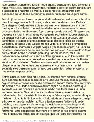 Lutando na Espanha

isso quando alguém era ferido - tudo quanto possuía era logo dividido, e
nada mais justo, pois os revólveres, relógios e objetos assim constituíam
preciosidades na linha de frente, e se percorressem a linha com
pertences de um ferido certamente seriam roubados em algum ponto.
A noite já se acumulara uma quantidade suficiente de doentes e feridos
para lotar algumas ambulâncias, e eles nos mandaram para Barbastro.
Que viagem! Costumava-se dizer que naquela guerra a coisa ia bem
para quem fosse ferido nas extremidades, mas sempre morria quem
estivesse ferido no abdômen. Agora compreendo por quê. Ninguém que
pudesse sangrar internamente conseguiria sobreviver àquela distância
de solavancos sobre estradas que foram reduzidas a pedaços por
caminhões pesados e jamais consertadas desde o início da guerra.
Cataprus, cataprás upa! Aquilo me fez voltar à infância e a uma coisa
assustadora, chamada o Wiggle-woggle ("sacode-balança") na Feira da
cidade. Esqueceram-se de nos amarrar às padiolas. A mim restava força
suficiente no braço esquerdo para segurar-me no leito, mas um
pobre-diabo foi atirado ao chão e sofreu agonias que só Deus sabe. Um
outro, capaz de andar e que estivera sentado no canto da ambulância,
vomitou. O hospital em Barbastro estava muito cheio, as camas postas
tão perto umas das outras que quase se encostavam. Na manhã
seguinte eles puseram bom número dos pacientes no trem-hospital, e
nos enviaram para Lerida.
Estive cinco ou seis dias em Lerida. Lá ficamos num hospital grande,
com doentes, feridos e pacientes civis comuns mais ou menos juntos.
Alguns dos internados em minha enfermaria tinham ferimentos horríveis.
Na cama a meu lado encontrava-se um rapaz de cabelos pretos que
sofria de alguma doença e recebia remédio que tornavam sua urina
verde-esmeralda. Seu urinol era uma das coisas a serem vistas na
enfermaria. Um comunista holandês e que falava inglês, sabedor de que
havia um cidadão britânico no hospital, veio fazer camaradagem comigo
e trouxe jornais da Inglaterra. Ficara terrivelmente ferido na luta de
outubro, e de algum modo conseguira estabelecer-se no hospital de
Lerida, tendo-se casado com uma das enfermeiras. Graças ao seu
ferimento, uma das pernas murchara até tornar-se tão grossa quanto
meu braço. Dois milicianos em licença, que eu ficara conhecendo na

file:///C|/Meus documentos/orwellnaespanha.htm (174 of 240) [16/11/2002 19:09:43]
 