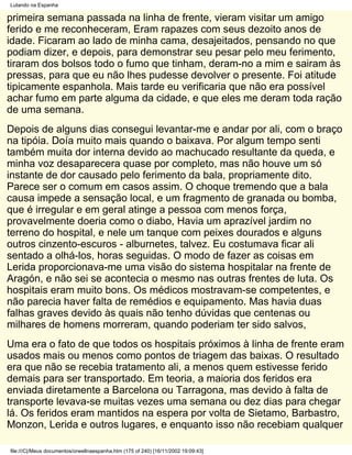 Lutando na Espanha

primeira semana passada na linha de frente, vieram visitar um amigo
ferido e me reconheceram, Eram rapazes com seus dezoito anos de
idade. Ficaram ao lado de minha cama, desajeitados, pensando no que
podiam dizer, e depois, para demonstrar seu pesar pelo meu ferimento,
tiraram dos bolsos todo o fumo que tinham, deram-no a mim e sairam às
pressas, para que eu não lhes pudesse devolver o presente. Foi atitude
tipicamente espanhola. Mais tarde eu verificaria que não era possível
achar fumo em parte alguma da cidade, e que eles me deram toda ração
de uma semana.
Depois de alguns dias consegui levantar-me e andar por ali, com o braço
na tipóia. Doía muito mais quando o baixava. Por algum tempo senti
também muita dor interna devido ao machucado resultante da queda, e
minha voz desaparecera quase por completo, mas não houve um só
instante de dor causado pelo ferimento da bala, propriamente dito.
Parece ser o comum em casos assim. O choque tremendo que a bala
causa impede a sensação local, e um fragmento de granada ou bomba,
que é irregular e em geral atinge a pessoa com menos força,
provavelmente doeria como o diabo, Havia um aprazível jardim no
terreno do hospital, e nele um tanque com peixes dourados e alguns
outros cinzento-escuros - alburnetes, talvez. Eu costumava ficar ali
sentado a olhá-los, horas seguidas. O modo de fazer as coisas em
Lerida proporcionava-me uma visão do sistema hospitalar na frente de
Aragón, e não sei se acontecia o mesmo nas outras frentes de luta. Os
hospitais eram muito bons. Os médicos mostravam-se competentes, e
não parecia haver falta de remédios e equipamento. Mas havia duas
falhas graves devido às quais não tenho dúvidas que centenas ou
milhares de homens morreram, quando poderiam ter sido salvos,
Uma era o fato de que todos os hospitais próximos à linha de frente eram
usados mais ou menos como pontos de triagem das baixas. O resultado
era que não se recebia tratamento ali, a menos quem estivesse ferido
demais para ser transportado. Em teoria, a maioria dos feridos era
enviada diretamente a Barcelona ou Tarragona, mas devido à falta de
transporte levava-se muitas vezes uma semana ou dez dias para chegar
lá. Os feridos eram mantidos na espera por volta de Sietamo, Barbastro,
Monzon, Lerida e outros lugares, e enquanto isso não recebiam qualquer

file:///C|/Meus documentos/orwellnaespanha.htm (175 of 240) [16/11/2002 19:09:43]
 