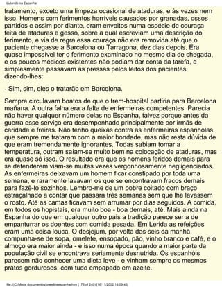 Lutando na Espanha

tratamento, exceto uma limpeza ocasional de ataduras, e às vezes nem
isso. Homens com ferimentos horríveis causados por granadas, ossos
partidos e assim por diante, eram envoltos numa espécie de couraça
feita de ataduras e gesso, sobre a qual escreviam uma descrição do
ferimento, e via de regra essa couraça não era removida até que o
paciente chegasse a Barcelona ou Tarragona, dez dias depois. Era
quase impossível ter o ferimento examinado no mesmo dia de chegada,
e os poucos médicos existentes não podiam dar conta da tarefa, e
simplesmente passavam às pressas pelos leitos dos pacientes,
dizendo-lhes:
- Sim, sim, eles o tratarão em Barcelona.
Sempre circulavam boatos de que o trem-hospital partiria para Barcelona
mañana. A outra falha era a falta de enfermeiras competentes. Parecia
não haver qualquer número delas na Espanha, talvez porque antes da
guerra esse serviço era desempenhado principalmente por irmãs de
caridade e freiras. Não tenho queixas contra as enfermeiras espanholas,
que sempre me trataram com a maior bondade, mas não resta dúvida de
que eram tremendamente ignorantes. Todas sabiam tomar a
temperatura, outram saíam-se muito bem na colocação de ataduras, mas
era quase só isso. O resultado era que os homens feridos demais para
se defenderem viam-se muitas vezes vergonhosamente negligenciados.
As enfermeiras deixavam um homem ficar constipado por toda uma
semana, e raramente lavavam os que se encontravam fracos demais
para fazê-lo sozinhos. Lembro-me de um pobre coitado com braço
estraçalhado a contar que passara três semanas sem que lhe lavassem
o rosto. Até as camas ficavam sem arrumar por dias seguidos. A comida,
em todos os hopistais, era muito boa - boa demais, até. Mais ainda na
Espanha do que em qualquer outro pais a tradição parece ser a de
empanturrar os doentes com comida pesada. Em Lerida as refeições
eram uma coisa louca. O desjejum, por volta das seis da manhã,
compunha-se de sopa, omelete, ensopado, pão, vinho branco e café, e o
almoço era maior ainda - e isso numa época quando a maior parte da
população civil se encontrava seriamente desnutrida. Os espanhóis
parecem não conhecer uma dieta leve - e vinham sempre os mesmos
pratos gordurosos, com tudo empapado em azeite.

file:///C|/Meus documentos/orwellnaespanha.htm (176 of 240) [16/11/2002 19:09:43]
 