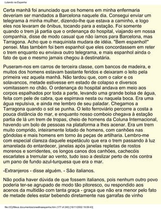 Lutando na Espanha


Certa manhã foi anunciado que os homens em minha enfermaria
deveriam ser mandados a Barcelona naquele dia. Consegui enviar um
telegrama à minha mulher, dizendo-lhe que estava a caminho, e logo
eles nos levaram de ônibus, tocando para a estação. Foi somente
quando o trem já partia que o ordenança do hospital, viajando em nossa
companhia, disse de modo casual que não íamos para Barcelona, mas
Tarragona. Acho que o maquinista mudara de idéia. "Bem espanhol!"
pensei. Mas também foi bem espanhol que eles concordassem em reter
o trem enquanto eu enviava outro telegrama, e mais espanhol ainda o
fato de que o mesmo jamais chegou à destinatária.
Puseram-nos em carros de terceira classe, com bancos de madeira, e
muitos dos homens estavam bastante feridos e deixaram o leito pela
primeira vez aquela manhã. Não tardou que, com o calor e os
solavancos, metade estivesse em estado de colapso e diversos
vomitassem no chão. O ordenança do hospital andava em meio aos
corpos espalhados por toda a parte, levando uma grande bolsa de água,
feita com pele de cabra, que espirrava nesta ou naquela boca. Era uma
água repulsiva, e ainda me lembro de seu paladar. Chegamos a
Tarragona quando o sol se punha. O leito ferroviário percorre a costa a
pouca distância do mar, e enquanto nosso comboio chegava à estação
partia de lá um trem de tropas, cheio de homens da Coluna Internacional,
havendo um bolo de pessoas na plataforma a lhes acenar. Era um trem
muito comprido, inteiramente lotado de homens, com canhões nas
gôndolas e mais homens em torno às peças de artilharia. Lembro-me
com especial clareza daquele espetáculo que era o trem passando à luz
amarelada do entardecer, janelas após janelas repletas de rostos
morenos e sorridentes, os longos canos dos canhões, cachecóis
escarlates a tremular ao vento, tudo isso a deslizar perto de nós contra
um pano de fundo azul-turquesa que era o mar.
-Extranjeros - disse alguém. - São italianos.
Não podia haver dúvida de que fossem italianos, pois nenhum outro povo
poderia ter-se agrupado de modo tão pitoresco, ou respondido aos
acenos da multidão com tanta graça - graça que não era menor pelo fato
de metade deles estar bebendo diretamente nas garrafas de vinho

file:///C|/Meus documentos/orwellnaespanha.htm (177 of 240) [16/11/2002 19:09:43]
 