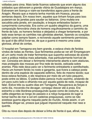 Lutando na Espanha

voltadas para cima. Mais tarde ficamos sabendo que eram alguns dos
soldados que obtiveram a grande vitória de Guadalajara em março.
Estiveram em licença e viam-se transferidos agora para a frente de
Aragón. Receio que a maioria tenha morrido em Huesca, poucas
semanas depois. Em nosso trem, aqueles que tinham forças para isso
puseram-se às janelas para saudar os italianos. Uma muleta era
sacudida pela janela, em saudação, e braços enfaixados faziam o
cumprimento comunista. Era como um quadro alegórico da guerra, uma
composição ferroviária cheia de homens orgulhosamente a caminho da
frente de luta, os homens feridos e aleijados a chegar lentamente, e por
todo esse tempo os canhões nas gôndolas abertas, fazendo os corações
palpitar como sempre fazem, e revivendo aquele sentimento pernicioso,
do qual é tão difícil livrar-se, de que a guerra é mesmo uma coisa
gloriosa, afinal de contas.
O hospital em Tarragona era bem grande, e estava cheio de feridos
vindos de todas as frentes. Que ferimentos podia-se ver ali! Empregavam
ali um certo modo de tratar ferimentos que suponho estivesse de acordo
com a prática médica mais adiantada, mas particularmente horrível de
ver. Consistia em deixar o ferimento inteiramente aberto e sem ataduras,
mas protegido das moscas por fina rede de tecido, esticada sobre
arames. Pela rede dava para ver o ferimento entreaberto e semifechado.
Havia um homem ferido no rosto e garganta, que tivera a cabeça posta
dentro de uma espécie de capacete esférico, feito do mesmo tecido; sua
boca estava fechada, e ele respirava por meio de um tubo pequeno,
posto entre os lábios. O pobre-diabo parecia muito sozinho, andando de
um para outro lado e olhando-nos por aquela gaiola de rede, incapaz de
falar. Estive três ou quatro dias em Tarragona. Recuperava as forças e
certo dia, movendo-me devagar, consegui descer até à praia. Era
estranho a vida litorânea prosseguindo quase como de costume, os
cafés elegantes ao longo do passeio e a roliça burguesia do lugar a
tomar banho de mar e sol em cadeiras preguiçosas, como se não
existisse guerra alguma naquela parte do mundo. Ainda assim, vi um
banhista afogar-se, proeza que julguei impossível naquele mar raso e
quente.
Oito ou nove dias depois de deixar a linha de frente é que, afinal, meu

file:///C|/Meus documentos/orwellnaespanha.htm (178 of 240) [16/11/2002 19:09:43]
 