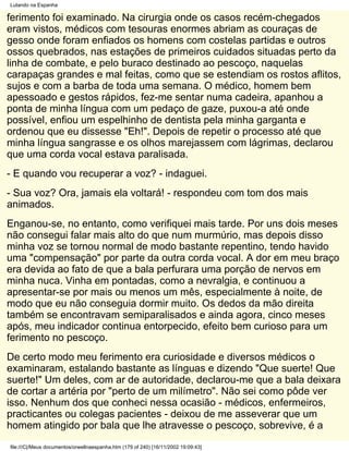 Lutando na Espanha

ferimento foi examinado. Na cirurgia onde os casos recém-chegados
eram vistos, médicos com tesouras enormes abriam as couraças de
gesso onde foram enfiados os homens com costelas partidas e outros
ossos quebrados, nas estações de primeiros cuidados situadas perto da
linha de combate, e pelo buraco destinado ao pescoço, naquelas
carapaças grandes e mal feitas, como que se estendiam os rostos aflitos,
sujos e com a barba de toda uma semana. O médico, homem bem
apessoado e gestos rápidos, fez-me sentar numa cadeira, apanhou a
ponta de minha língua com um pedaço de gaze, puxou-a até onde
possível, enfiou um espelhinho de dentista pela minha garganta e
ordenou que eu dissesse "Eh!". Depois de repetir o processo até que
minha língua sangrasse e os olhos marejassem com lágrimas, declarou
que uma corda vocal estava paralisada.
- E quando vou recuperar a voz? - indaguei.
- Sua voz? Ora, jamais ela voltará! - respondeu com tom dos mais
animados.
Enganou-se, no entanto, como verifiquei mais tarde. Por uns dois meses
não consegui falar mais alto do que num murmúrio, mas depois disso
minha voz se tornou normal de modo bastante repentino, tendo havido
uma "compensação" por parte da outra corda vocal. A dor em meu braço
era devida ao fato de que a bala perfurara uma porção de nervos em
minha nuca. Vinha em pontadas, como a nevralgia, e continuou a
apresentar-se por mais ou menos um mês, especialmente à noite, de
modo que eu não conseguia dormir muito. Os dedos da mão direita
também se encontravam semiparalisados e ainda agora, cinco meses
após, meu indicador continua entorpecido, efeito bem curioso para um
ferimento no pescoço.
De certo modo meu ferimento era curiosidade e diversos médicos o
examinaram, estalando bastante as línguas e dizendo "Que suerte! Que
suerte!" Um deles, com ar de autoridade, declarou-me que a bala deixara
de cortar a artéria por "perto de um milímetro". Não sei como pôde ver
isso. Nenhum dos que conheci nessa ocasião - médicos, enfermeiros,
practicantes ou colegas pacientes - deixou de me asseverar que um
homem atingido por bala que lhe atravesse o pescoço, sobrevive, é a
file:///C|/Meus documentos/orwellnaespanha.htm (179 of 240) [16/11/2002 19:09:43]
 